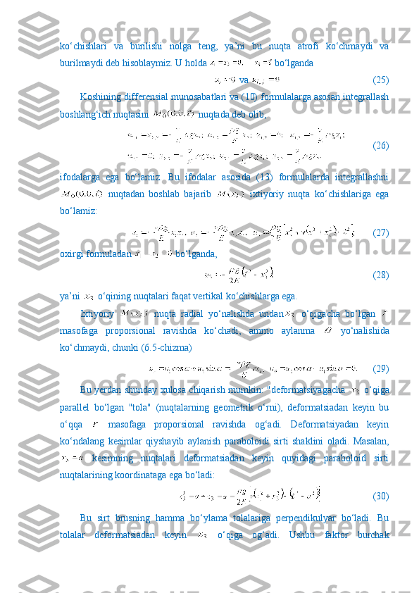 ko‘chishlari   va   burilishi   nolga   teng,   ya’ni   bu   nuqta   atrofi   ko‘chmaydi   va
burilmaydi deb hisoblaymiz. U holda   bo‘lganda
 va                (25)
Koshining differensial munosabatlari va (10) formulalarga asosan integrallash
boshlang‘ich nuqtasini   nuqtada deb olib,
           (26)
ifodalarga   ega   bo‘lamiz.   Bu   ifodalar   asosida   (13)   formulalarda   integrallashni
  nuqtadan   boshlab   bajarib     ixtiyoriy   nuqta   ko‘chishlariga   ega
bo‘lamiz:
       (27)
oxirgi formuladan   bo‘lganda,
                  (28)
ya’ni   o‘qining nuqtalari faqat vertikal ko‘chishlarga ega.
Ixtiyoriy     nuqta   radial   yo‘nalishda   undan   o‘qigacha   bo‘lgan  
masofaga   proporsional   ravishda   ko‘chadi,   ammo   aylanma     yo‘nalishida
ko‘chmaydi, chunki (6.5-chizma)
      (29)
Bu yerdan shunday xulosa chiqarish mumkin: "deformatsiyagacha     o‘qiga
parallel   bo‘lgan   "tola"   (nuqtalarning   geometrik   o‘rni),   deformatsiadan   keyin   bu
o‘qqa     masofaga   proporsional   ravishda   og‘adi.   Deformatsiyadan   keyin
ko‘ndalang   kesimlar   qiyshayib   aylanish   paraboloidi   sirti   shaklini   oladi.   Masalan,
  kesimning   nuqtalari   deformatsiadan   keyin   quyidagi   paraboloid   sirti
nuqtalarining koordinataga ega bo‘ladi:
                     (30)
Bu   sirt   brusning   hamma   bo‘ylama   tolalariga   perpendikulyar   bo‘ladi.   Bu
tolalar   deformatsiadan   keyin     o‘qiga   og‘adi.   Ushbu   faktor   burchak 