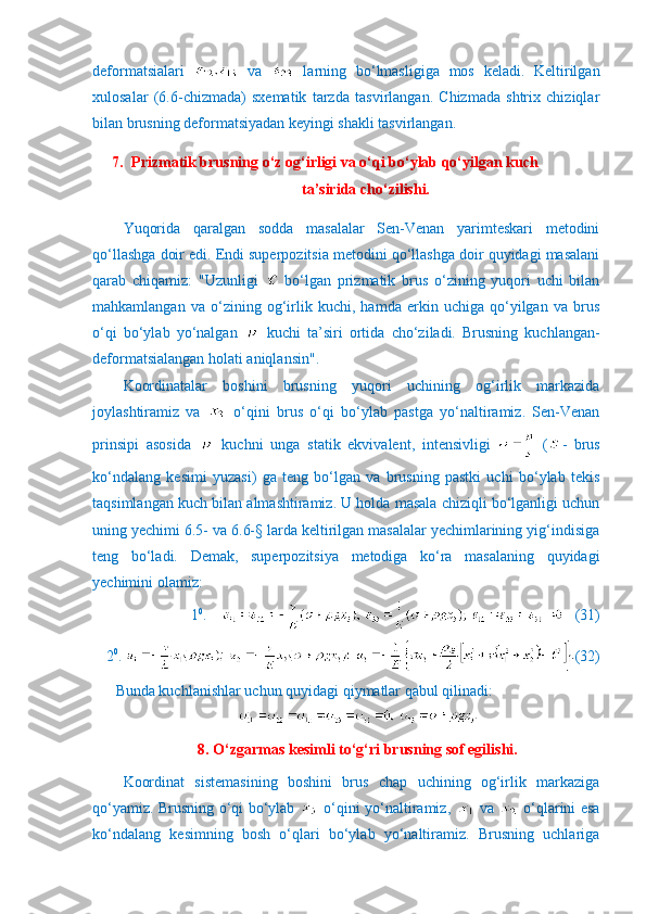 deformatsialari     va     larning   bo‘lmasligiga   mos   keladi.   Keltirilgan
xulosalar   (6.6-chizmada)   sxematik   tarzda   tasvirlangan.   Chizmada   shtrix   chiziqlar
bilan brusning deformatsiyadan keyingi shakli tasvirlangan.
7. Prizmatik brusning o‘z og‘irligi va o‘qi bo‘ylab qo‘yilgan kuch 
ta’sirida cho‘zilishi.
Yuqorida   qaralgan   sodda   masalalar   Sen-Venan   yarimteskari   metodini
qo‘llashga doir edi. Endi superpozitsia metodini qo‘llashga doir quyidagi masalani
qarab   chiqamiz:   "Uzunligi     bo‘lgan   prizmatik   brus   o‘zining   yuqori   uchi   bilan
mahkamlangan   va   o‘zining   og‘irlik   kuchi,   hamda   erkin   uchiga   qo‘yilgan   va   brus
o‘qi   bo‘ylab   yo‘nalgan     kuchi   ta’siri   ortida   cho‘ziladi.   Brusning   kuchlangan-
deformatsialangan holati aniqlansin".
Koordinatalar   boshini   brusning   yuqori   uchining   og‘irlik   markazida
joylashtiramiz   va     o‘qini   brus   o‘qi   bo‘ylab   pastga   yo‘naltiramiz.   Sen-Venan
prinsipi   asosida     kuchni   unga   statik   ekvivalent,   intensivligi     ( -   brus
ko‘ndalang   kesimi   yuzasi)   ga   teng   bo‘lgan   va   brusning   pastki   uchi   bo‘ylab   tekis
taqsimlangan kuch bilan almashtiramiz. U holda masala chiziqli bo‘lganligi uchun
uning yechimi 6.5- va 6.6-§ larda keltirilgan masalalar yechimlarining yig‘indisiga
teng   bo‘ladi.   Demak,   superpozitsiya   metodiga   ko‘ra   masalaning   quyidagi
yechimini olamiz:
1 0
.        (31)
2 0
.  (32)
Bunda kuchlanishlar uchun quyidagi qiymatlar qabul qilinadi:
8. O‘zgarmas kesimli to‘g‘ri brusning sof egilishi.
Koordinat   sistemasining   boshini   brus   chap   uchining   og‘irlik   markaziga
qo‘yamiz. Brusning o‘qi bo‘ylab     o‘qini yo‘naltiramiz,     va     o‘qlarini esa
ko‘ndalang   kesimning   bosh   o‘qlari   bo‘ylab   yo‘naltiramiz.   Brusning   uchlariga 