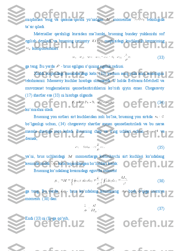 miqdorlari   teng   va   qarama-qarshi   yo‘nalgan     momentlar     tekisligida
ta’sir qiladi.
Materiallar   qarshiligi   kursidan   ma’lumki,   brusning   bunday   yuklanishi   sof
egilish   deyiladi   va   brusning   ixriyoriy     nuqtasidagi   kuchlanish   tenzorining
 komponentalari
                         (33)
ga teng. Bu yerda   - brus egilgan o‘qining egrilik radiusi.
Xuddi yuqoridagi masalalardagi  kabi, (33) yechim aniq yoki aniq emasligini
tekshiramiz.   Massaviy   kuchlar   hisobga   olinmaydi.   U   holda   Beltrami-Metchell   va
muvozanat   tenglamalarini   qanoatlantirishlarini   ko‘rish   qiyin   emas.   Chegaraviy
(17) shartlar esa (33) ni hisobga olganda
                                   (34)
ko‘rinishni oladi.
Brusning yon sirtlari sirt kuchlaridan xoli  bo‘lsa, brusning yon sirtida  
bo‘lganligi   uchun,   (34)   chegaraviy   shartlar   aynan   qanoatlantiriladi   va   bu   narsa
masala   shartiga   mos   keladi.   Brusning   chap   va   o‘ng   uchlari   uchun     va
demak,
                         (35)
ya’ni,   brus   uchlaridagi     momentlarga   keltiriluvchi   sirt   kuchlari   ko‘ndalang
kesimda xuddi   kabi taqsimlangan bo‘lishlari kerak.
Brusning ko‘ndalang kesimidagi eguvchi moment
                            (36)
ga   teng.   Bu   yerda   -   brus   ko‘ndalang   kesimining     bosh   o‘qiga   inersiya
momenti. (36) dan:
.                                (37)
Endi (33) ni (8) ga qo‘yib, 
