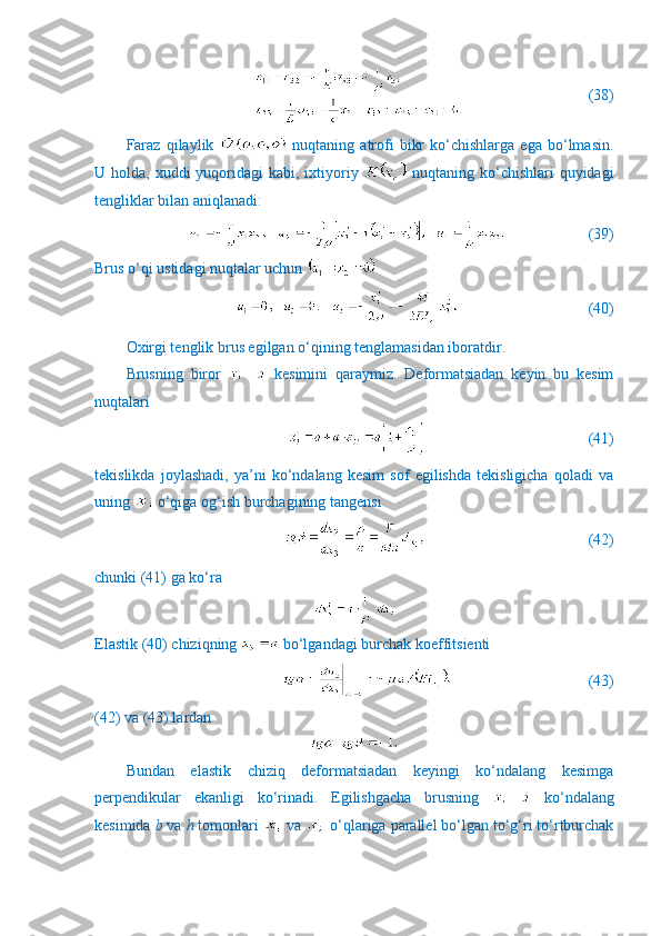                          (38)
Faraz   qilaylik     nuqtaning   atrofi   bikr   ko‘chishlarga   ega   bo‘lmasin.
U holda, xuddi  yuqoridagi  kabi,  ixtiyoriy     nuqtaning ko‘chishlari  quyidagi
tengliklar bilan aniqlanadi:
                     (39)
Brus o‘qi ustidagi nuqtalar uchun 
                              (40)
Oxirgi tenglik brus egilgan o‘qining tenglamasidan iboratdir.
Brusning   biror     kesimini   qaraymiz.   Deformatsiadan   keyin   bu   kesim
nuqtalari
                                          (41)
tekislikda   joylashadi,   ya’ni   ko‘ndalang   kesim   sof   egilishda   tekisligicha   qoladi   va
uning   o‘qiga og‘ish burchagining tangensi
                                          (42)
chunki (41) ga ko‘ra
Elastik (40) chiziqning   bo‘lgandagi burchak koeffitsienti
                                   (43)
(42) va (43) lardan
Bundan   elastik   chiziq   deformatsiadan   keyingi   ko‘ndalang   kesimga
perpendikular   ekanligi   ko‘rinadi.   Egilishgacha   brusning     ko‘ndalang
kesimida  b  va  h  tomonlari   va   o‘qlariga parallel bo‘lgan to‘g‘ri to‘rtburchak 