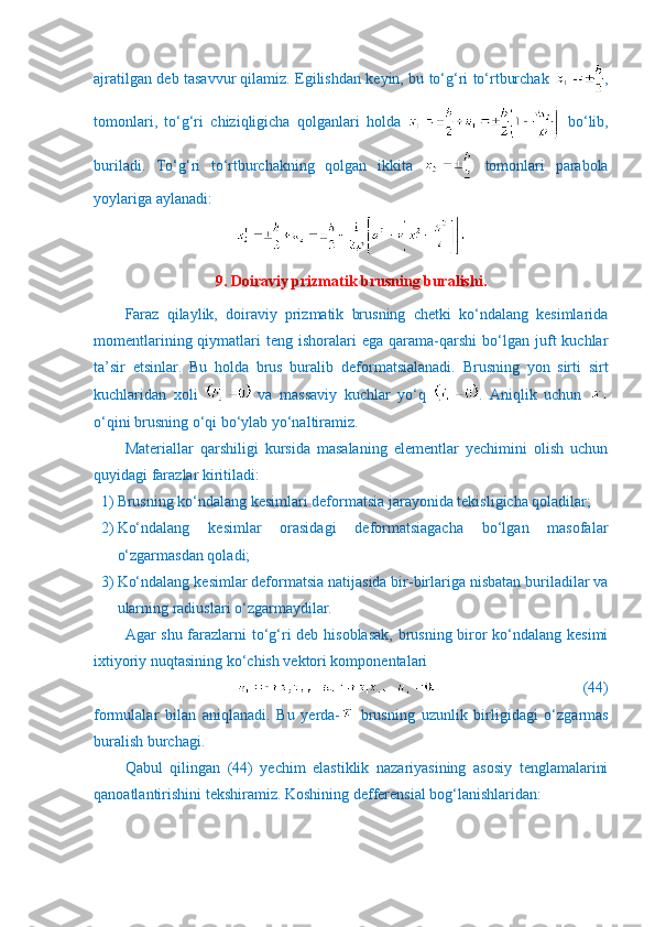 ajratilgan deb tasavvur qilamiz. Egilishdan keyin, bu to‘g‘ri to‘rtburchak   ,
tomonlari,   to‘g‘ri   chiziqligicha   qolganlari   holda     bo‘lib,
buriladi.   To‘g‘ri   to‘rtburchakning   qolgan   ikkita     tomonlari   parabola
yoylariga aylanadi:
9. Doiraviy prizmatik brusning buralishi.
Faraz   qilaylik,   doiraviy   prizmatik   brusning   chetki   ko‘ndalang   kesimlarida
momentlarining  qiymatlari   teng  ishoralari   ega  qarama-qarshi   bo‘lgan  juft   kuchlar
ta’sir   etsinlar.   Bu   holda   brus   buralib   deformatsialanadi.   Brusning   yon   sirti   sirt
kuchlaridan   xoli     va   massaviy   kuchlar   yo‘q   .   Aniqlik   uchun  
o‘qini brusning o‘qi bo‘ylab yo‘naltiramiz.
Materiallar   qarshiligi   kursida   masalaning   elementlar   yechimini   olish   uchun
quyidagi farazlar kiritiladi: 
1) Brusning ko‘ndalang kesimlari deformatsia jarayonida tekisligicha qoladilar;
2) Ko‘ndalang   kesimlar   orasidagi   deformatsiagacha   bo‘lgan   masofalar
o‘zgarmasdan qoladi;
3) Ko‘ndalang kesimlar deformatsia natijasida bir-birlariga nisbatan buriladilar va
ularning radiuslari o‘zgarmaydilar.
Agar shu farazlarni  to‘g‘ri deb hisoblasak,  brusning biror  ko‘ndalang kesimi
ixtiyoriy nuqtasining ko‘chish vektori komponentalari
                               (44)
formulalar   bilan   aniqlanadi.   Bu   yerda-   brusning   uzunlik   b irligidagi   o‘zgarmas
buralish burchagi.
Qabul   qilingan   (44)   yechim   elastiklik   nazariyasining   asosiy   tenglamalarini
qanoatlantirishini tekshiramiz. Koshining defferensial bog‘lanishlaridan: 