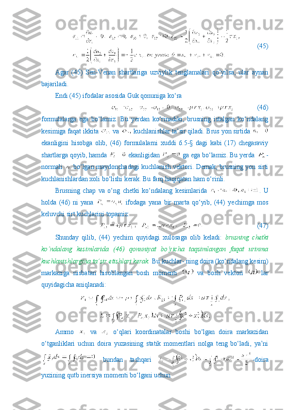           (45)
Agar   (45)   Sen-Venan   shartlariga   uzviylik   tenglamalari   qo‘yilsa,   ular   aynan
bajariladi. 
Endi (45) ifodalar asosida Guk qonuniga ko‘ra
              (46)
formulalarga   ega   bo‘lamiz.   Bu   yerdan   ko‘rinadiki,   brusning   istalgan   ko‘ndalang
kesimiga faqat ikkita   va   kuchlanishlar ta’sir qiladi. Brus yon sirtida 
ekanligini   hisobga   olib,   (46)   formulalarni   xuddi   6.5-§   dagi   kabi   (17)   chegaraviy
shartlarga qoyib, hamda   ekanligidan   ga ega bo‘lamiz. Bu yerda  -
normali     bo‘lgan maydonchadagi kuchlanish vektori. Demak, brusning yon sirti
kuchlanishlardan xoli bo‘lishi kerak.  Bu farq haqiqatan ham o‘rinli.
Brusning   chap   va   o‘ng   chetki   ko‘ndalang   kesimlarida   .   U
holda   (46)   ni   yana     ifodaga   yana   bir   marta   qo‘yib,   (44)   yechimga   mos
keluvchi sirt kuchlarini topamiz:
                            (47)
Shunday   qilib,   (44)   yechim   quyidagi   xulosaga   olib   keladi:   brusning   chetki
ko‘ndalang   kesimlarida   (46)   qonuniyat   bo‘yicha   taqsimlangan   faqat   urinma
kuchlanishlargina ta’sir etishlari kerak.  Bu kuchlar- ning doira (ko‘ndalang kesim)
markaziga   nisbatan   hisoblangan   bosh   momenti     va   bosh   vektori     lar
quyidagicha aniqlanadi:
Ammo     va     o‘qlari   koordinatalar   boshi   bo‘lgan   doira   markazidan
o‘tganliklari   uchun   doira   yuzasining   statik   momentlari   nolga   teng   bo‘ladi,   ya’ni
  bundan   tashqari   -doira
yuzining qutb inersiya momenti bo‘lgani uchun 