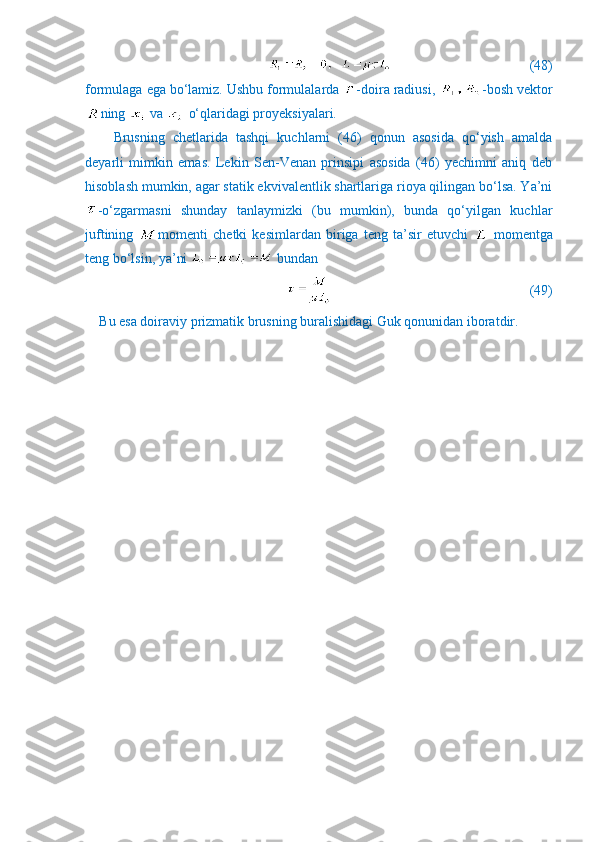                               (48)
formulaga ega bo‘lamiz. Ushbu formulalarda  -doira radiusi,  -bosh vektor
ning   va   o‘qlaridagi proyeksiyalari.
Brusning   chetlarida   tashqi   kuchlarni   (46)   qonun   asosida   qo‘yish   amalda
deyarli   mimkin   emas.   Lekin   Sen-Venan   prinsipi   asosida   (46)   yechimni   aniq   deb
hisoblash mumkin, agar statik ekvivalentlik shartlariga rioya qilingan bo‘lsa. Ya’ni
-o‘zgarmasni   shunday   tanlaymizki   (bu   mumkin),   bunda   qo‘yilgan   kuchlar
juftining   momenti   chetki   kesimlardan   biriga   teng   ta’sir   etuvchi     momentga
teng bo‘lsin, ya’ni   bundan
                                                        (49)
Bu esa doiraviy prizmatik brusning buralishidagi Guk qonunidan iboratdir. 