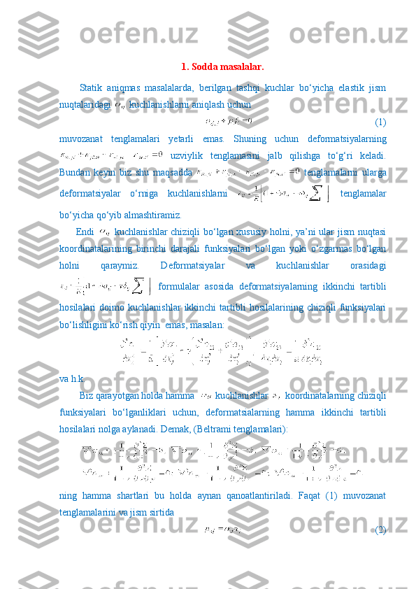 1. Sodda masalalar.
Statik   aniqmas   masalalarda,   berilgan   tashqi   kuchlar   bo‘yicha   elastik   jism
nuqtalaridagi   kuchlanishlarni aniqlash uchun 
                                                  (1)
muvozanat   tenglamalari   yetarli   emas.   Shuning   uchun   deformatsiyalarning
  uzviylik   tenglamasini   jalb   qilishga   to‘g‘ri   keladi.
Bundan   keyin   biz   shu   maqsadda     tenglamalarni   ularga
deformatsiyalar   o‘rniga   kuchlanishlarni     tenglamalar
bo‘yicha qo‘yib almashtiramiz. 
         Endi     kuchlanishlar  chiziqli bo‘lgan xususiy holni, ya’ni ular jism nuqtasi
koordinatalarining   birinchi   darajali   funksiyalari   bo‘lgan   yoki   o‘zgarmas   bo‘lgan
holni   qaraymiz.   Deformatsiyalar   va   kuchlanishlar   orasidagi
  formulalar   asosida   deformatsiyalarning   ikkinchi   tartibli
hosilalari   doimo   kuchlanishlar   ikkinchi   tartibli   hosilalarining  chiziqli   funksiyalari
bo‘lishligini ko‘rish qiyin  emas, masalan:
va h.k.
Biz qarayotgan holda hamma    kuchlanishlar   koordinatalarning chiziqli
funksiyalari   bo‘lganliklari   uchun,   deformatsialarning   hamma   ikkinchi   tartibli
hosilalari nolga aylanadi.  Demak, ( Beltrami   tenglamalari ):
ning   hamma   shartlari   bu   holda   aynan   qanoatlantiriladi.   Faqat   (1)   muvozanat
tenglamalarini va jism sirtida 
                              (2)  