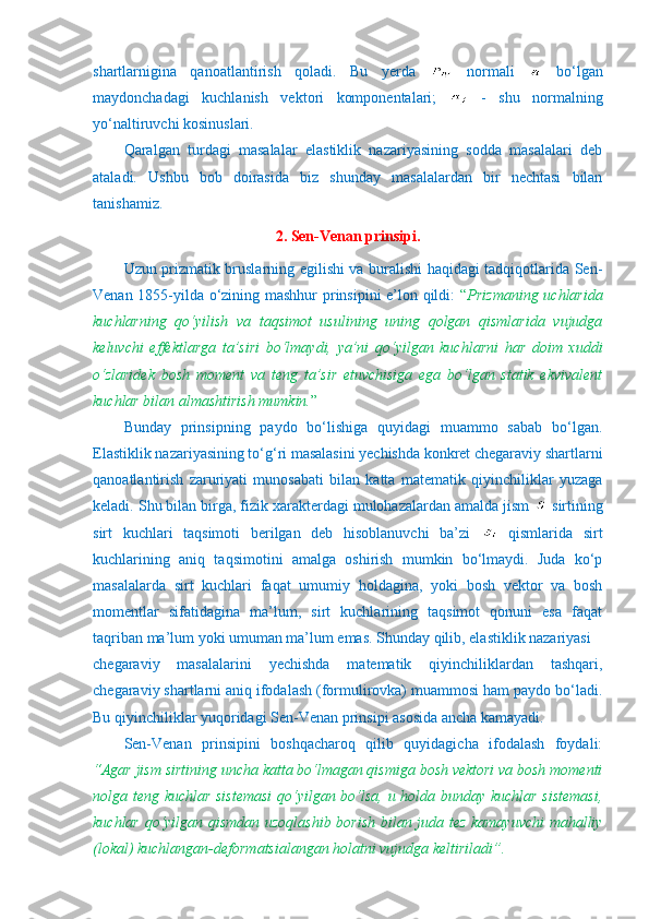 shartlarnigina   qanoatlantirish   qoladi.   Bu   yerda     normali     bo‘lgan
maydonchadagi   kuchlanish   vektori   komponentalari;     -   shu   normalning
yo‘naltiruvchi kosinuslari.
Qaralgan   turdagi   masalalar   elastiklik   nazariyasining   sodda   masalalari   deb
ataladi.   Ushbu   bob   doirasida   biz   shunday   masalalardan   bir   nechtasi   bilan
tanishamiz.
2. Sen-Venan prinsipi.
      Uzun prizmatik bruslarning egilishi va buralishi haqidagi tadqiqotlarida Sen-
Venan 1855-yilda o‘zining mashhur  prinsipini e’lon qildi:   “ Prizmaning uchlarida
kuchlarning   qo‘yilish   va   taqsimot   usulining   uning   qolgan   qismlarida   vujudga
keluvchi   effektlarga   ta’siri   bo‘lmaydi,   ya’ni   qo‘yilgan   kuchlarni   har   doim   xuddi
o‘zlaridek   bosh   moment   va   teng   ta’sir   etuvchisiga   ega   bo‘lgan   statik   ekvivalent
kuchlar bilan almashtirish mumkin. ”
      Bunday   prinsipning   paydo   bo‘lishiga   quyidagi   muammo   sabab   bo‘lgan.
Elastiklik nazariyasining to‘g‘ri masalasini yechishda konkret chegaraviy shartlarni
qanoatlantirish   zaruriyati   munosabati   bilan   katta   matematik   qiyinchiliklar   yuzaga
keladi. Shu bilan birga, fizik xarakterdagi mulohazalardan amalda jism   sirtining
sirt   kuchlari   taqsimoti   berilgan   deb   hisoblanuvchi   ba’zi     qismlarida   sirt
kuchlarining   aniq   taqsimotini   amalga   oshirish   mumkin   bo‘lmaydi.   Juda   ko‘p
masalalarda   sirt   kuchlari   faqat   umumiy   holdagina,   yoki   bosh   vektor   va   bosh
momentlar   sifatidagina   ma’lum,   sirt   kuchlarining   taqsimot   qonuni   esa   faqat
taqriban ma’lum yoki umuman ma’lum emas. Shunday qilib, elastiklik nazariyasi 
chegaraviy   masalalarini   yechishda   matematik   qiyinchiliklardan   tashqari,
chegaraviy shartlarni aniq ifodalash (formulirovka) muammosi ham paydo bo‘ladi.
Bu qiyinchiliklar yuqoridagi Sen-Venan prinsipi asosida ancha kamayadi.
Sen-Venan   prinsipini   boshqacharoq   qilib   quyidagicha   ifodalash   foydali:
“Agar jism sirtining uncha katta bo‘lmagan qismiga bosh vektori va bosh momenti
nolga teng kuchlar sistemasi  qo‘yilgan bo‘lsa, u holda bunday kuchlar sistemasi,
kuchlar qo‘yilgan qismdan uzoqlashib borish bilan juda tez kamayuvchi mahalliy
(lokal) kuchlangan-deformatsialangan holatni vujudga keltiriladi”. 