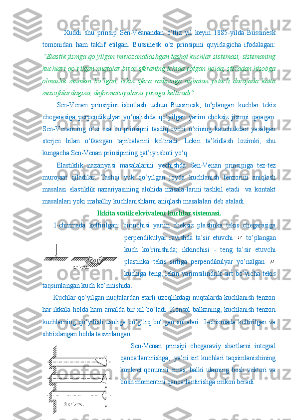               Xuddi   shu   prinsip   Sen-Veanandan   o‘ttiz   yil   keyin   1885-yilda   Bussinesk
tomonidan   ham   taklif   etilgan.   Bussinesk   o‘z   prinsipini   quyidagicha   ifodalagan:
“Elastik jismga qo‘yilgan muvozanatlashgan tashqi kuchlar sistemasi, sistemaning
kuchlari qo‘yilgan nuqtalar biror sferaning ichida yotgan holda, sferadan hisobga
olmaslik   mumkin   bo‘lgan,   lekin   sfera   radiusiga   nisbatan   yetarli   darajada   katta
masofalardagina, deformatsiyalarni yuzaga keltiradi”.
      Sen-Venan   prinsipini   isbotlash   uchun   Bussinesk,   to‘plangan   kuchlar   tekis
chegarasiga   perpendikulyar   yo‘nalishda   qo‘yilgan   yarim   cheksiz   jismni   qaragan.
Sen-Venanning   o‘zi   esa   bu   prinsipni   tasdiqlovchi   o‘zining   kauchukdan   yasalgan
sterjen   bilan   o‘tkazgan   tajribalarini   keltiradi.   Lekin   ta’kidlash   lozimki,   shu
kungacha Sen-Venan prinsipining qat’iy isboti yo‘q.
Elastiklik   nazariyasi   masalalarini   yechishda   Sen-Venan   prinsipiga   tez-tez
murojaat   qiladilar.   Tashqi   yuk   qo‘yilgan   joyda   kuchlanish   tenzorini   aniqlash
masalasi   elastiklik   nazariyasining   alohida   masala-larini   tashkil   etadi     va   kontakt
masalalari yoki mahalliy kuchlanishlarni aniqlash masalalari deb ataladi.
Ikkita statik ekvivalent kuchlar sistemasi.
1-chizmada   keltirilgan:   birinchisi   yarim   cheksiz   plastinka   tekis   chegarasiga
perpendikulyar   ravishda   ta’sir   etuvchi     to‘plangan
kuch   ko‘rinishida;   ikkinchisi   -   teng   ta’sir   etuvchi
plastinka   tekis   sirtiga   perpendikulyar   yo‘nalgan  
kuchiga   teng,   lekin   yarimsilindrik   sirt   bo‘yicha   tekis
taqsimlangan kuch ko‘rinishida.
Kuchlar qo‘yilgan nuqtalardan etarli uzoqlikdagi nuqtalarda kuchlanish tenzori
har ikkala holda ham amalda bir xil bo‘ladi. Konsol balkaning, kuchlanish tenzori
kuchlarning qo‘yilish usuliga bo‘g‘liq bo‘lgan sohalari. 2-chizmada keltirilgan va
shtrixlangan holda tasvirlangan.
Sen-Venan   prinsipi   chegaraviy   shartlarni   integral
qanoatlantirishga,  ya’ni sirt kuchlari taqsimlanishining
konkret qonunini emas, balki ularning bosh vektori va
bosh momentini qanoatlantirishga imkon beradi.             
1-chizma.
                                      
   
                                              
                                      
                  2-chizma. 