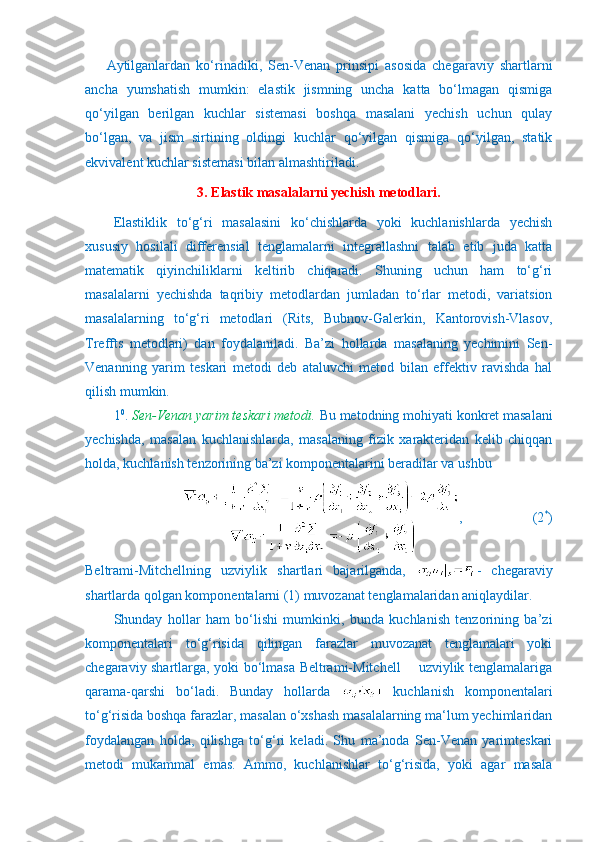 Aytilganlardan   ko‘rinadiki,   Sen-Venan   prinsipi   asosida   chegaraviy   shartlarni
ancha   yumshatish   mumkin:   elastik   jismning   uncha   katta   bo‘lmagan   qismiga
qo‘yilgan   berilgan   kuchlar   sistemasi   boshqa   masalani   yechish   uchun   qulay
bo‘lgan,   va   jism   sirtining   oldingi   kuchlar   qo‘yilgan   qismiga   qo‘yilgan,   statik
ekvivalent kuchlar sistemasi bilan almashtiriladi.
3. Elastik masalalarni yechish metodlari.
      Elastiklik   to‘g‘ri   masalasini   ko‘chishlarda   yoki   kuchlanishlarda   yechish
xususiy   hosilali   differensial   tenglamalarni   integrallashni   talab   etib   juda   katta
matematik   qiyinchiliklarni   keltirib   chiqaradi.   Shuning   uchun   ham   to‘g‘ri
masalalarni   yechishda   taqribiy   metodlardan   jumladan   to‘rlar   metodi,   variatsion
masalalarning   to‘g‘ri   metodlari   (Rits,   Bubnov-Galerkin,   Kantorovish-Vlasov,
Treffts   metodlari)   dan   foydalaniladi.   Ba’zi   hollarda   masalaning   yechimini   Sen-
Venanning   yarim   teskari   metodi   deb   ataluvchi   metod   bilan   effektiv   ravishda   hal
qilish mumkin.
1 0
.   Sen-Venan yarim teskari metodi.  Bu metodning mohiyati konkret masalani
yechishda,   masalan   kuchlanishlarda,   masalaning   fizik   xarakteridan   kelib   chiqqan
holda, kuchlanish tenzorining ba’zi komponentalarini beradilar va ushbu
,                    (2 *
)
Beltrami-Mitchellning   uzviylik   shartlari   bajarilganda,   -   chegaraviy
shartlarda qolgan komponentalarni (1) muvozanat tenglamalaridan aniqlaydilar.
Shunday   hollar   ham   bo‘lishi   mumkinki,   bunda   kuchlanish   tenzorining   ba’zi
komponentalari   to‘g‘risida   qilingan   farazlar   muvozanat   tenglamalari   yoki
chegaraviy shartlarga, yoki bo‘lmasa Beltrami-Mitchell       uzviylik tenglamalariga
qarama-qarshi   bo‘ladi.   Bunday   hollarda     kuchlanish   komponentalari
to‘g‘risida boshqa farazlar, masalan o‘xshash masalalarning ma‘lum yechimlaridan
foydalangan   holda,   qilishga   to‘g‘ri   keladi.   Shu   ma’noda   Sen-Venan   yarimteskari
metodi   mukammal   emas.   Ammo,   kuchlanishlar   to‘g‘risida,   yoki   agar   masala 
