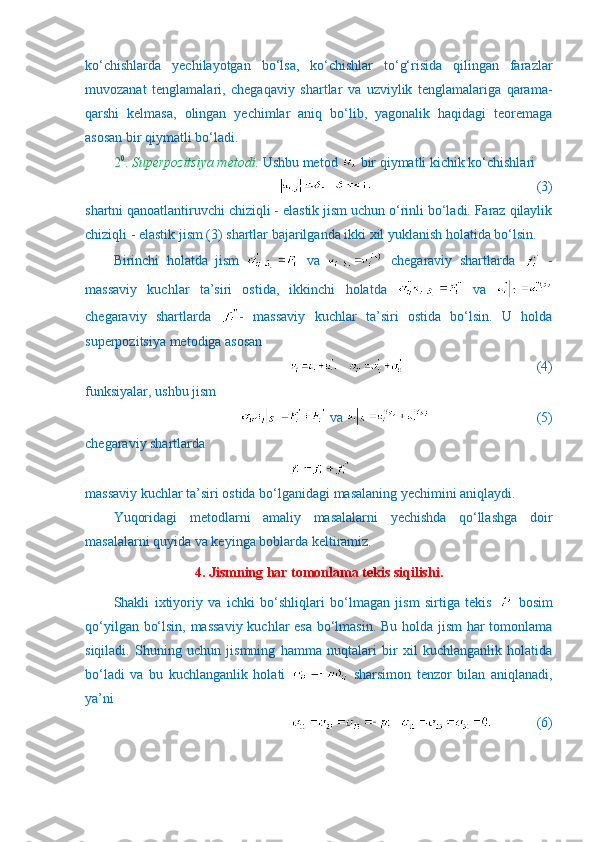 ko‘chishlarda   yechilayotgan   bo‘lsa,   ko‘chishlar   to‘g‘risida   qilingan   farazlar
muvozanat   tenglamalari,   chegaqaviy   shartlar   va   uzviylik   tenglamalariga   qarama-
qarshi   kelmasa,   olingan   yechimlar   aniq   bo‘lib,   yagonalik   haqidagi   teoremaga
asosan bir qiymatli bo‘ladi.
2 0
.  Superpozitsiya metodi.   Ushbu metod   bir qiymatli kichik ko‘chishlari
                       (3)
shartni qanoatlantiruvchi chiziqli - elastik jism uchun o‘rinli bo‘ladi. Faraz qilaylik
chiziqli - elastik jism (3) shartlar bajarilganda ikki xil yuklanish holatida bo‘lsin. 
Birinchi   holatda   jism     va     chegaraviy   shartlarda     -
massaviy   kuchlar   ta’siri   ostida,   ikkinchi   holatda     va  
chegaraviy   shartlarda   -   massaviy   kuchlar   ta’siri   ostida   bo‘lsin.   U   holda
superpozitsiya metodiga asosan
                                (4)
funksiyalar, ushbu jism
 va                            (5)
chegaraviy shartlarda
massaviy kuchlar ta’siri ostida bo‘lganidagi masalaning yechimini aniqlaydi.
Yuqoridagi   metodlarni   amaliy   masalalarni   yechishda   qo‘llashga   doir
masalalarni quyida va keyinga boblarda keltiramiz.
4. Jismning har tomonlama tekis siqilishi.
Shakli   ixtiyoriy   va   ichki   bo‘shliqlari   bo‘lmagan   jism   sirtiga   tekis     bosim
qo‘yilgan bo‘lsin, massaviy kuchlar esa bo‘lmasin. Bu holda jism  har tomonlama
siqiladi.   Shuning   uchun   jismning   hamma   nuqtalari   bir   xil   kuchlanganlik   holatida
bo‘ladi   va   bu   kuchlanganlik   holati     sharsimon   tenzor   bilan   aniqlanadi,
ya’ni 
             (6) 