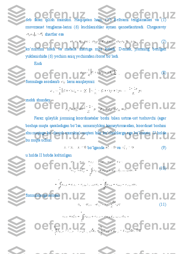 deb   faraz   qilish   mumkin.   Haqiqatan   ham,   (2 *
)   Beltrami   tenglamalari   va   (1)
muvozanat   tenglama-larini   (6)   kuchlanishlar   aynan   qanoatlantiradi.   Chegaraviy
 shartlar esa
                        (7)
ko‘rinishni   oladi   va   masala   shartiga   mos   keladi.   Demak,   jismning   berilgan
yuklanishida (6) yechim aniq yechimdan iborat bo‘ladi.
Endi 
                         (8)
formulaga asoslanib   larni aniqlaymiz
xuddi shunday
Faraz   qilaylik   jismning   koordinatalar   boshi   bilan   ustma-ust   tushuvchi   (agar
boshqa nuqta qaraladigan bo‘lsa, umumiylikni kamaytirmasdan, koordinat boshini
shu nuqtaga ko‘chirish mumkin) nuqtasi bikr ko‘chishlarga ega bo‘lmasin.  U holda
bu nuqta uchun 
 bo‘lganda   va                            (9)
u holda II bobda keltirilgan
                     (10)
formulalarga asosan
                    (11) 