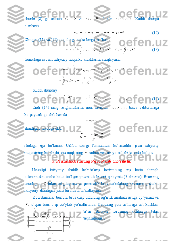 chunki   (8)   ga   asosan     va     chunki     Xuddi   shunga
o‘xshash
                           (12)
Olingan (11) va (12) natijalarga ko‘ra bizga ma’lum
              (13)
formulaga asosan ixtiyoriy nuqta ko‘chishlarini aniqlaymiz:
Xuddi shunday
                     (14)
Endi   (14)   ning   tenglamalarini   mos   ravishda     bazis   vektorlariga
ko‘paytirib qo‘shib hamda 
ekanligini hisobga olib,
ifodaga   ega   bo‘lamiz.   Ushbu   oxirgi   formuladan   ko‘rinadiki,   jism   ixtiyoriy
nuqtasining ko‘chishi shu nuqtaning   radius-vektori yo‘nalishida sodir bo‘ladi.
5. Prizmatik brusning o‘qi bo‘ylab cho‘zilishi.
Uzunligi   ixtiyoriy   shaklli   ko‘ndalang   kesimining   eng   katta   chiziqli
o‘lchamidan ancha katta bo‘lgan prizmatik brusni qaraymiz (3-chizma). Brusning
uzunligini     bilan   belgilaymiz   va   prizmatik   brus   ko‘ndalang   kesimining   shakli
ixtiyoriy ekanligini yana bir marta ta’kidlaymiz. 
Koordinatalar boshini brus chap uchining og‘irlik markazi ustiga qo‘yamiz va
  o‘qini   brus   o‘qi   bo‘ylab   yo‘naltiramiz.   Brusning   yon   sirtlariga   sirt   kuchlari
ta’sir   etmaydi.   Brusning   uchlariga   tekis
taqsimlangan           x
2
                       M(x
k )          
            o     
                                                  x
3
                                                    
                     
                    3-chizma.   O 