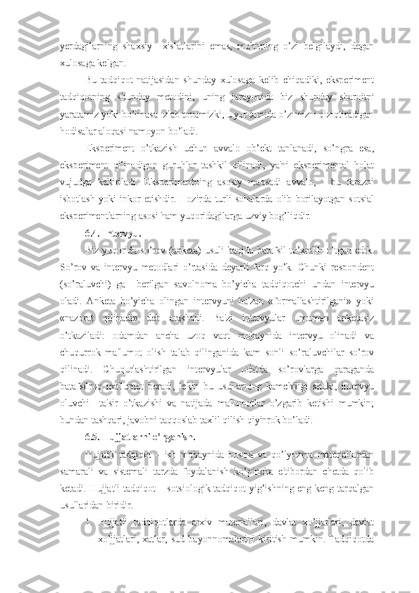 yerdagilarning   shaxsiy     xislatlarini   emas,   muhitning   o’zi   belgilaydi,   degan
xulosaga kelgan. 
Bu   tadqiqot   natijasidan   shunday   xulosaga   kelib   chiqadiki,   eksperiment
tadqiqotning   shunday   metodini,   uning   jarayonida   biz   shunday   sharoitni
yaratamiz yoki bo’lmasa izlab topamizki, u yordamida o’zimizni qiziqtiradigan
hodisalar aloqasi namoyon bo’ladi. 
Eksperiment   o’tkazish   uchun   avvalo   ob’ekt   tanlanadi,   so’ngra   esa,
eksperiment   qilinadigan   guruhlar   tashkil   qilinadi,   ya'ni   eksperimental   holat
vujudga   keltiriladi.   Eksperimentning   asosiy   maqsadi   avvalo,   -   bu   farazni
isbotlash   yoki   inkor   etishdir.   Hozirda   turli   sohalarda   olib   borilayotgan   sotsial
eksperimentlarning asosi ham yuqoridagilarga uzviy bog’liqdir. 
6.4. Intervyu. 
Biz yuqorida so’rov (anketa) usuli  haqida batafsil to’xtalib o’tgan edik.
So’rov   va   intervyu   metodlari   o’rtasida   deyarli   farq   yo’k.   Chunki   respondent
(so’raluvchi)   ga     berilgan   savolnoma   bo’yicha   tadqiqotchi   undan   intervyu
oladi.   Anketa   bo’yicha   olingan   intervyuni   ba'zan   «formallashtirilgani»   yoki
«nazorat   qilinadi»   deb   atashadi.   Ba'zi   intervyular   umuman   anketasiz
o’tkaziladi:   odamdan   ancha   uzoq   vaqt   mobaynida   intervyu   olinadi   va
chuqurrok   ma'lumot   olish   talab   qilinganida   kam   sonli   so’raluvchilar   so’rov
qilinadi.   Chuqurlashtirilgan   intervyular   odatda   so’rovlarga   qaraganda
batafsilroq   ma'lumot   beradi,   lekin   bu   usullarning   kamchiligi   shuki,   intervyu
oluvchi     ta'sir   o’tkazishi   va   natijada   ma'lumotlar   o’zgarib   ketishi   mumkin;
bundan tashqari, javobni taqqoslab taxlil qilish qiyinrok bo’ladi. 
6.5. Hujjatlarni o’rganish.
Hujjatli   tadqiqot   –   ish   mobaynida   bosma   va   qo’lyozma   materiallardan
samarali   va   sistemali   tarzda   foydalanish   ko’pincha   e'tibordan   chetda   qolib
ketadi. Hujjatli tadqiqot – sotsiologik tadqiqot yig’ishning eng keng tarqalgan
usullaridan biridir.
1. Hujjatli   tadqiqotlarda   arxiv   materiallari,   davlat   xo’jjatlari,   davlat
xo’jjatlari,   xatlar,   sud   bayonnomalarini   kiritish   mumkin.   Tadqiqotda 