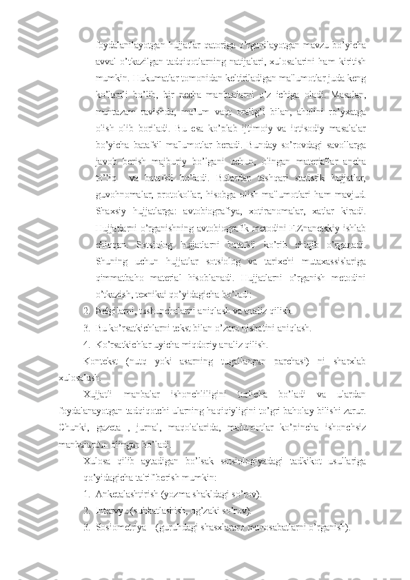 foydalanilayotgan  hujjatlar  qatoriga o’rganilayotgan mavzu  bo’yicha
avval   o’tkazilgan   tadqiqotlarning   natijalari,   xulosalarini   ham   kiritish
mumkin. Hukumatlar tomonidan keltiriladigan ma'lumotlar juda keng
ko’lamli   bo’lib,   bir   necha   manbaalarni   o’z   ichiga   oladi.   Masalan,
muntazam   ravishda,   ma'lum   vaqt   oralig’i   bilan,   aholini   ro’yxatga
olish   olib   boriladi.   Bu   esa   ko’plab   ijtimoiy   va   iqtisodiy   masalalar
bo’yicha   batafsil   ma'lumotlar   beradi.   Bunday   so’rovdagi   savollarga
javob   berish   majburiy   bo’lgani   uchun,   olingan   materiallar   ancha
to’liq     va   batafsil   bo’ladi.   Bulardan   tashqari   statistik   hujjatlar,
guvohnomalar,   protokollar,   hisobga   olish   ma'lumotlari   ham   mavjud.
Shaxsiy   hujjatlarga:   avtobiografiya,   xotiranomalar,   xatlar   kiradi.
Hujjatlarni o’rganishning avtobiografik metodini F.Znanetskiy ishlab
chiqqan.   Sotsiolog   hujjatlarni   batafsil   ko’rib   chiqib   o’rganadi.
Shuning   uchun   hujjatlar   sotsiolog   va   tarixchi   mutaxassislariga
qimmatbaho   material   hisoblanadi.   Hujjatlarni   o’rganish   metodini
o’tkazish, texnikai qo’yidagicha bo’ladi:
2. Belgilarni, tushunchalarni aniqlash va analiz qilish. 
3. Bu ko’rsatkichlarni tekst bilan o’zaro nisbatini aniqlash.
4. Ko’rsatkichlar uyicha miqdoriy analiz qilish.
Kontekst   (nutq   yoki   asarning   tugallangan   parchasi)   ni   sharxlab
xulosalash. 
Xujjatli   manbalar   ishonchliligini   turlicha   bo’ladi   va   ulardan
foydalanayotgan tadqiqotchi ularning haqiqiyligini to’gri baholay bilishi zarur.
Chunki,   gazeta   ,   jurnal,   maqolalarida,   ma'lumotlar   ko’pincha   ishonchsiz
manbalardan olingan bo’ladi. 
Xulosa   qilib   aytadigan   bo’lsak   sotsiologiyadagi   tadkikot   usullariga
qo’yidagicha ta'rif berish mumkin: 
1. Anketalashtirish (yozma shakldagi s o’ rov).
2. Intervyu (su h batlashish, og ’ zaki s o’ rov).
3. Sosiometriya – (guruhdagi shasxlararo munosabatlarni o’rganish). 