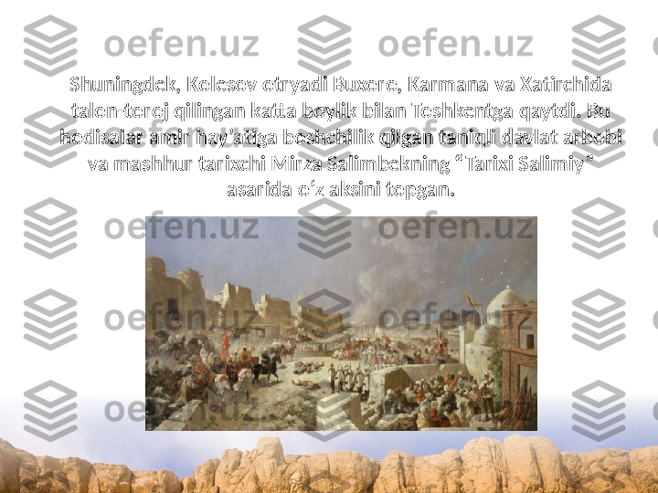 Shuningdek, Kolesov otryadi Buxoro, Karmana va Xatirchida 
talon-toroj qilingan katta boylik bilan Toshkentga qaytdi. Bu 
hodisalar amir hay’atiga boshchilik qilgan taniqli davlat arbobi 
va mashhur tarixchi Mirza Salimbekning “Tarixi Salimiy” 
asarida o‘z aksini topgan. 