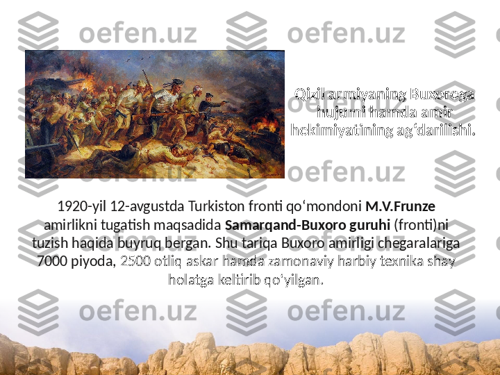 Qizil armiyaning Buxoroga 
hujumi hamda amir 
hokimiyatining ag‘darilishi. 
1920-yil 12-avgustda Turkiston fronti qo‘mondoni  M.V.Frunze  
amirlikni tugatish maqsadida  Samarqand-Buxoro guruhi  (fronti)ni 
tuzish haqida buyruq bergan. Shu tariqa Buxoro amirligi chegaralariga 
7000 piyoda,  2500 otliq askar hamda zamonaviy harbiy texnika shay 
holatga keltirib qo‘yilgan. 