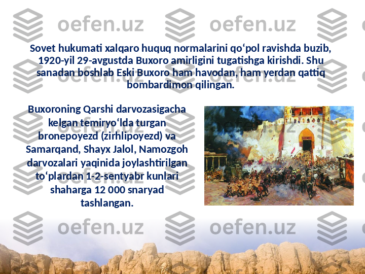 Sovet hukumati xalqaro huquq normalarini qo‘pol ravishda buzib, 
1920-yil 29-avgustda Buxoro amirligini tugatishga kirishdi. Shu 
sanadan boshlab Eski Buxoro ham havodan, ham yerdan qattiq 
bombardimon qilingan.
Buxoroning Qarshi darvozasigacha 
kelgan temiryo‘lda turgan 
bronepoyezd (zirhlipoyezd) va 
Samarqand, Shayx Jalol, Namozgoh 
darvozalari yaqinida joylashtirilgan 
to‘plardan 1-2-sentyabr kunlari 
shaharga 12 000 snaryad 
tashlangan. 