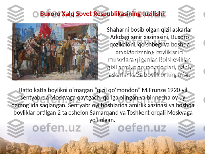 Buxoro Xalq Sovet Respublikasining tuzilishi.
Shaharni bosib olgan qizil askarlar 
Arkdagi amir xazinasini, Buxoro 
qozikaloni, qo‘shbegi va boshqa 
amaldorlarning boyliklarini 
musodara qilganlar. Bolsheviklar, 
qizil armiya qo‘mondonlari, oddiy 
askarlar katta boylik orttirganlar.
Hatto katta boylikni o‘margan “qizil qo‘mondon” M.Frunze 1920-yil 
sentyabrda Moskvaga qaytgach, qo‘lga olingan va bir necha oy uy 
qamog‘ida saqlangan. Sentyabr oyi boshlarida amirlik xazinasi va boshqa 
boyliklar ortilgan 2 ta eshelon Samarqand va Toshkent orqali Moskvaga 
yo‘l olgan.  