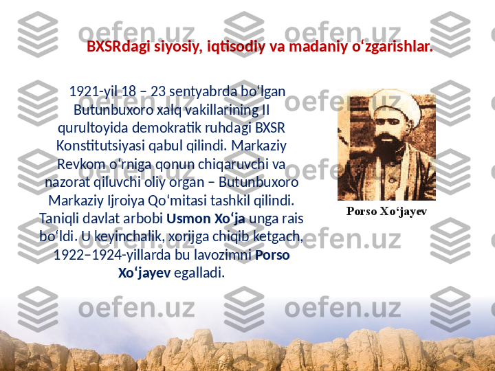 BXSRdagi siyosiy, iqtisodiy va madaniy o‘zgarishlar. 
1921-yil 18 – 23 sentyabrda bo‘lgan 
Butunbuxoro xalq vakillarining II 
qurultoyida demokratik ruhdagi BXSR 
Konstitutsiyasi qabul qilindi. Markaziy 
Revkom o‘rniga qonun chiqaruvchi va 
nazorat qiluvchi oliy organ – Butunbuxoro 
Markaziy Ijroiya Qo‘mitasi tashkil qilindi. 
Taniqli davlat arbobi  Usmon Xo‘ja  unga rais 
bo‘ldi. U keyinchalik, xorijga chiqib ketgach, 
1922–1924-yillarda bu lavozimni  Porso 
Xo‘jayev  egalladi. Porso Xo‘jayev  