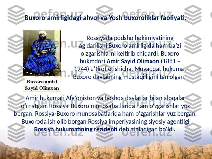 Buxoro amirligidagi ahvol va Yosh buxoroliklar faoliyati.
Rossiyada podsho hokimiyatining 
ag‘darilishi Buxoro amirligida ham ba’zi 
o‘zgarishlarni keltirib chiqardi. Buxoro 
hukmdori  Amir Sayid Olimxon  (1881 – 
1944) e’tirof etishicha, Muvaqqat hukumat 
Buxoro davlatining mustaqilligini tan olgan. 
Amir hukumati Afg‘oniston va boshqa davlatlar bilan aloqalar 
o‘rnatgan. Rossiya-Buxoro munosabatlarida ham o‘zgarishlar yuz 
bergan. Rossiya-Buxoro munosabatlarida ham o‘zgarishlar yuz bergan. 
Buxoroda ish olib borgan Rossiya imperiyasining siyosiy agentligi 
Rossiya hukumatining rezidenti  deb ataladigan bo‘ldi. Buxoro amiri
Sayid Olimxon 