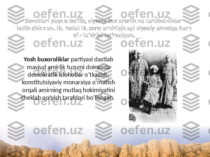 Sovetlari paydo bo‘lib, siyosiy beqarorlik va tartibsizliklar 
kelib chiqqan. Bu holat Buxoro amirligidagi siyosiy ahvolga ham 
o‘z ta’sirini ko‘rsatgan.
Yosh buxoroliklar  partiyasi dastlab 
mavjud amirlik tuzumi doirasida 
demokratik islohotlar o‘tkazish, 
konstitutsiyaviy monarxiya o‘rnatish 
orqali amirning mutlaq hokimiyatini 
cheklab qo‘yish tarafdori bo‘lishgan.  