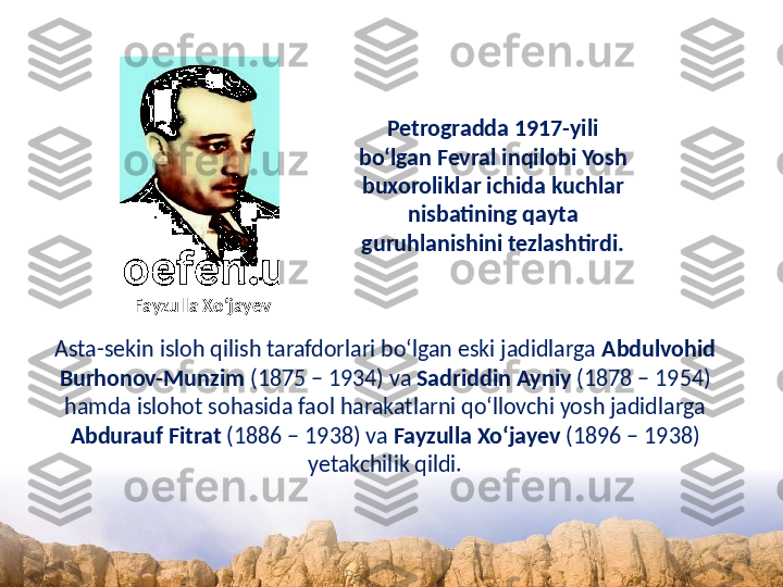 Petrogradda 1917-yili 
bo‘lgan Fevral inqilobi Yosh 
buxoroliklar ichida kuchlar 
nisbatining qayta 
guruhlanishini tezlashtirdi.
Asta-sekin isloh qilish tarafdorlari bo‘lgan eski jadidlarga  Abdulvohid 
Burhonov-Munzim  (1875 – 1934) va  Sadriddin Ayniy  (1878 – 1954) 
hamda islohot sohasida faol harakatlarni qo‘llovchi yosh jadidlarga 
Abdurauf Fitrat  (1886 – 1938) va  Fayzulla Xo‘jayev  (1896 – 1938) 
yetakchilik qildi.Fayzulla Xo‘jayev 