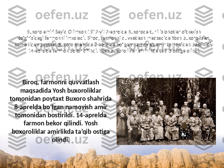 Buxoro amiri Sayid Olimxon 1917-yil 7-aprelda Buxoroda turli islohotlar o‘tkazish 
to‘g‘risidagi farmonni imzoladi. Biroq, farmonni quvvatlash maqsadida Yosh buxoroliklar 
tomonidan poytaxt Buxoro shahrida 8-aprelda bo‘lgan namoyish amir tomonidan bostirildi.
 14-aprelda farmon bekor qilindi. Yosh buxoroliklar amirlikda ta’qib ostiga olindi.
Biroq, farmonni quvvatlash 
maqsadida Yosh buxoroliklar 
tomonidan poytaxt Buxoro shahrida 
8-aprelda bo‘lgan namoyish amir 
tomonidan bostirildi. 14-aprelda 
farmon bekor qilindi. Yosh 
buxoroliklar amirlikda ta’qib ostiga 
olindi. 