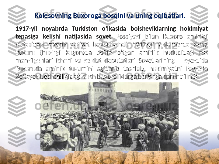 Kolesovning Buxoroga bosqini va uning oqibatlari.
1917-yil  noyabrda  Turkiston  o‘lkasida  bolsheviklarning  hokimiyat 
tepasiga  kelishi  natijasida  sovet  Rossiyasi  bilan  Buxoro  amirligi 
o‘rtasidagi  siyosiy  vaziyat  keskinlashdi.  1917-yil  2-dekabrda  Yangi 
Buxoro  (hozirgi  Kogon)da  bo‘lib  o‘tgan  amirlik  hududidagi  rus 
manzilgohlari  ishchi  va  soldat  deputatlari  Sovetlarining  II  syezdida 
Buxoroda  amirlik  tuzumini  ag‘darib  tashlab,  hokimiyatni  Fayzulla 
Xo‘jayev boshchiligidagi Yosh buxoroliklarga berishga qaror qilindi. 