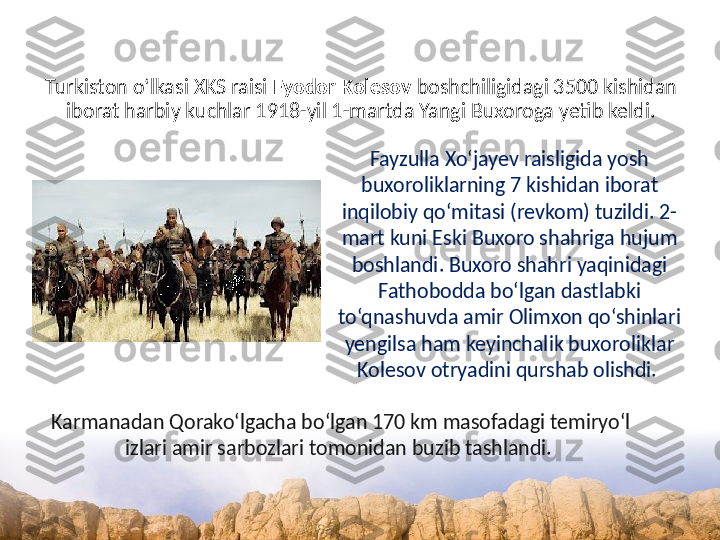 Turkiston o‘lkasi XKS raisi  Fyodor Kolesov  boshchiligidagi 3500 kishidan 
iborat harbiy kuchlar 1918-yil 1-martda Yangi Buxoroga yetib keldi.
Fayzulla Xo‘jayev raisligida yosh 
buxoroliklarning 7 kishidan iborat 
inqilobiy qo‘mitasi (revkom) tuzildi. 2-
mart kuni Eski Buxoro shahriga hujum 
boshlandi. Buxoro shahri yaqinidagi 
Fathobodda bo‘lgan dastlabki 
to‘qnashuvda amir Olimxon qo‘shinlari 
yengilsa ham keyinchalik buxoroliklar 
Kolesov otryadini qurshab olishdi. 
Karmanadan Qorako‘lgacha bo‘lgan 170 km masofadagi temiryo‘l 
izlari amir sarbozlari tomonidan buzib tashlandi.  