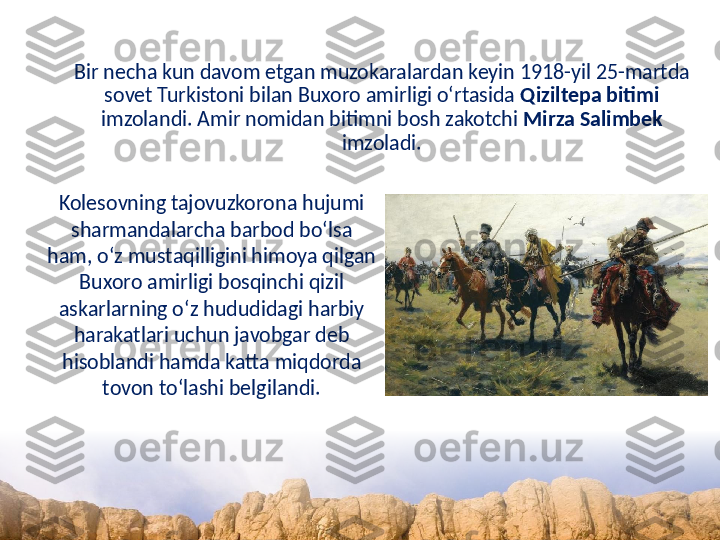 Bir necha kun davom etgan muzokaralardan keyin 1918-yil 25-martda 
sovet Turkistoni bilan Buxoro amirligi o‘rtasida  Qiziltepa bitimi  
imzolandi. Amir nomidan bitimni bosh zakotchi  Mirza Salimbek  
imzoladi.
Kolesovning tajovuzkorona hujumi 
sharmandalarcha barbod bo‘lsa 
ham, o‘z mustaqilligini himoya qilgan 
Buxoro amirligi bosqinchi qizil 
askarlarning o‘z hududidagi harbiy 
harakatlari uchun javobgar deb 
hisoblandi hamda katta miqdorda 
tovon to‘lashi belgilandi. 