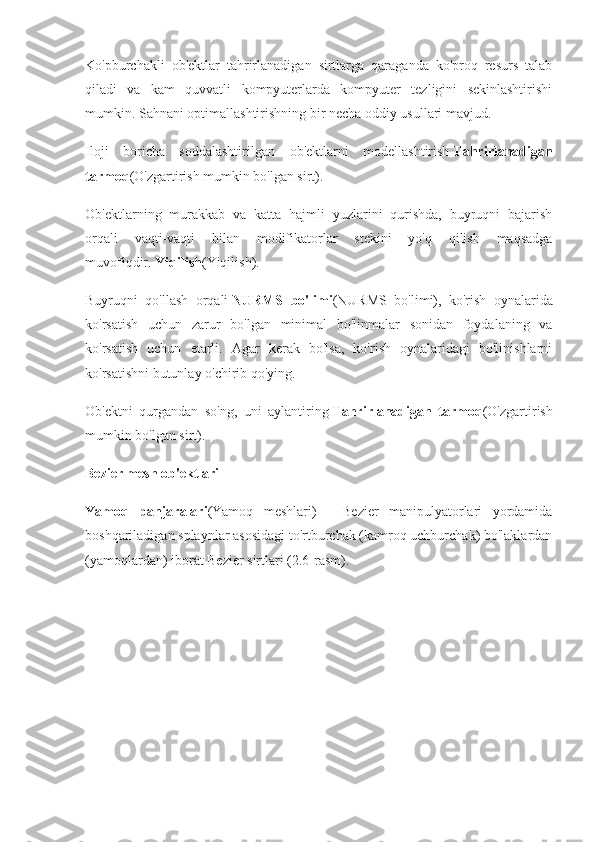 Ko'pburchakli   ob'ektlar   tahrirlanadigan   sirtlarga   qaraganda   ko'proq   resurs   talab
qiladi   va   kam   quvvatli   kompyuterlarda   kompyuter   tezligini   sekinlashtirishi
mumkin. Sahnani optimallashtirishning bir necha oddiy usullari mavjud.
Iloji   boricha   soddalashtirilgan   ob'ektlarni   modellashtirish   Tahrirlanadigan
tarmoq (O'zgartirish mumkin bo'lgan sirt).
Ob'ektlarning   murakkab   va   katta   hajmli   yuzlarini   qurishda,   buyruqni   bajarish
orqali   vaqti-vaqti   bilan   modifikatorlar   stekini   yo'q   qilish   maqsadga
muvofiqdir.   Yiqilish (Yiqilish).
Buyruqni   qo'llash   orqali   NURMS   bo'limi (NURMS   bo'limi),   ko'rish   oynalarida
ko'rsatish   uchun   zarur   bo'lgan   minimal   bo'linmalar   sonidan   foydalaning   va
ko'rsatish   uchun   etarli.   Agar   kerak   bo'lsa,   ko'rish   oynalaridagi   bo'linishlarni
ko'rsatishni butunlay o'chirib qo'ying.
Ob'ektni   qurgandan   so'ng,   uni   aylantiring   Tahrirlanadigan   tarmoq (O'zgartirish
mumkin bo'lgan sirt).
Bezier mesh ob'ektlari
Yamoq   panjaralari (Yamoq   meshlari)   -   Bezier   manipulyatorlari   yordamida
boshqariladigan splaynlar asosidagi to'rtburchak (kamroq uchburchak) bo'laklardan
(yamoqlardan) iborat Bezier sirtlari (2.6-rasm). 