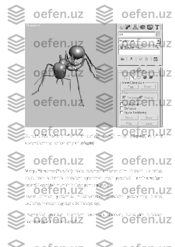 Guruch.   2.6.   Bezier   tilimlari   bilan   qurilgan   chumoli   modeli   (chapda) ,   va   uning
sozlamalarining Tanlash chiqishi   (o'ngda)
Menyu   Yaratmoq (Yaratish)   ikkita   parametrik   Bezier   tilim   ob'ektini   o'z   ichiga
oladi,   lekin   ko'pchilik   ob'ektlarni   aylantirish   orqali   yaratiladi.   Tahrirlanadigan
patch (O'zgartirish mumkin bo'lgan yamoq yuzasi).
Bezier   tilimlari   yordamida   modellashtirish   ob'ektlarni   yaratishning   boshqa
usullariga nisbatan quyidagi afzalliklarga ega:
Fragmentlar   orasidagi   bo'g'inlarni   avtomatik   tekislash,   bunda   bir   bo'lakdan
ikkinchisiga silliq o'tish olinadi; 