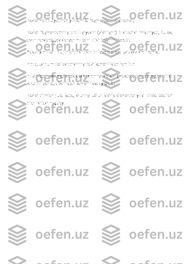 Bezier manipulyatorlari yordamida fragmentlarni boshqarish;
Bezier   fragmentlarining   topologiyasini   (zichligini)   boshqarish   imkoniyati,   bu   esa
arzon narxlarda tekislangan modelni olish imkonini beradi;
Yakuniy model - bu jonlantirish oson bo'lgan mutlaqo uzluksiz simli ramka.
Biroq, ushbu modellashtirishning ba'zi kamchiliklari ham bor:
Bo'g'inlarni   avtomatik   tekislash,   sirtning   sinishi   (masalan,   tirnoq)   taqlid   qilish
zarur bo'lganda, afzallikdan kamchilikka aylanadi;
Bezier   tilimlari   juda   katta,   shuning   uchun   kichik   elementlar   yoki   ob'ekt   detallari
bilan ishlash noqulay. 