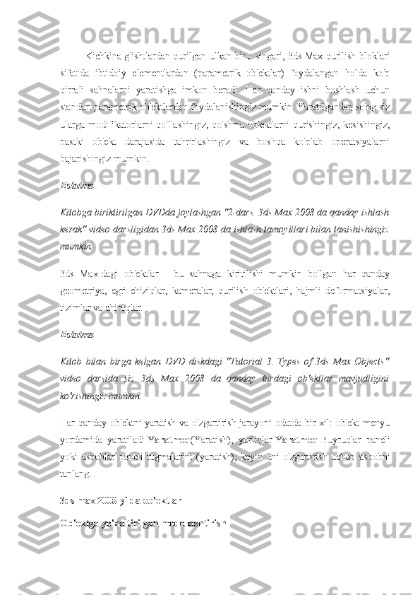 Kichkina g'ishtlardan qurilgan ulkan bino singari, 3ds Max qurilish bloklari
sifatida   ibtidoiy   elementlardan   (parametrik   ob'ektlar)   foydalangan   holda   ko'p
qirrali   sahnalarni   yaratishga   imkon   beradi.   Har   qanday   ishni   boshlash   uchun
standart parametrik ob'ektlardan foydalanishingiz mumkin. Yaratilgandan so'ng siz
ularga modifikatorlarni qo'llashingiz, qo'shma ob'ektlarni qurishingiz, kesishingiz,
pastki   ob'ekt   darajasida   tahrirlashingiz   va   boshqa   ko'plab   operatsiyalarni
bajarishingiz mumkin.
Eslatma
Kitobga biriktirilgan DVDda joylashgan "2-dars. 3ds Max 2008 da qanday ishlash
kerak" video darsligidan 3ds Max 2008 da ishlash tamoyillari bilan tanishishingiz
mumkin.
3ds   Max-dagi   ob'ektlar   -   bu   sahnaga   kiritilishi   mumkin   bo'lgan   har   qanday
geometriya,   egri   chiziqlar,   kameralar,   qurilish   ob'ektlari,   hajmli   deformatsiyalar,
tizimlar va chiroqlar.
Eslatma
Kitob   bilan   birga   kelgan   DVD   diskdagi   "Tutorial   3.   Types   of   3ds   Max   Objects"
video   darsida   siz   3ds   Max   2008   da   qanday   turdagi   ob'ektlar   mavjudligini
ko'rishingiz mumkin.
Har qanday ob'ektni yaratish va o'zgartirish jarayoni odatda bir xil: ob'ekt menyu
yordamida   yaratiladi   Yaratmoq (Yaratish),   yorliqlar   Yaratmoq   Buyruqlar   paneli
yoki   asboblar   paneli   tugmalarini   (yaratish),   keyin   uni   o'zgartirish   uchun   asbobni
tanlang.
3ds max 2008 yilda ob'ektlar
Ob'ektga yo'naltirilgan modellashtirish 
