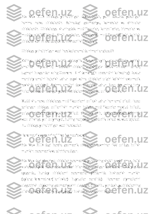 3ds   Max   2008   ob'ektga   yo'naltirilgan   dastur   bo'lib,   ya'ni   dasturda   yaratilgan
hamma   narsa   ob'ektlardir.   Sahnadagi   geometriya,   kameralar   va   chiroqlar
ob'ektlardir.   Ob'ektlarga   shuningdek   modifikatorlar,   kontrollerlar,   bitmaplar   va
moddiy   ta'riflar   kiradi.   Simli   ramkalar,   splinelar   va   modifikatorlar   kabi   ko'plab
ob'ektlar sub-ob'ekt darajasida boshqarilishi mumkin.
Ob'ektga yo'naltirilgan xatti-harakatlar amalda nimani anglatadi?
Keling,   oddiy   misolni   ko'rib   chiqaylik.   Faraz   qilaylik,   siz   mantiqiy   ayirish
amalidan   foydalanib,   murakkab   ob'ektni   qurishingiz   kerak.   Ob'ektni   tanlab,
tugmani  bosgandan  so'ng   Operand B ni  tanlang (B operandini  ko'rsating)  Dastur
mantiqiy   amalni   bajarish   uchun   qaysi   sahna   ob'ektlari   to'g'ri   kelishini   avtomatik
ravishda   aniqlaydi.   Ayirma   amalini   davom   ettirish   uchun   faqat   dasturning   joriy
holati asosida aniqlangan yaroqli ob'ektlarni tanlash va qo'llash mumkin.
Xuddi shu narsa ob'ektlarga modifikatorlarni qo'llash uchun ham amal qiladi. Faqat
tanlangan   ob'ektga   qo'llanilishi   mumkin   bo'lgan   modifikatorlar   mavjud   bo'ladi,
qolganlari   nofaol   yoki   yashirin   bo'ladi.   Shunday   qilib,   dastur   foydalanuvchining
xato qilishiga yo'l qo'ymaydi, buning natijasida hosildorlik oshadi va vaqt tejaladi.
Bu ob'ektga yo'naltirilgan xatti-harakatlar.
Parametrik va tahrir qilinadigan ob'ektlar
3ds   Max   2008-dagi   barcha   geometrik   ob'ektlarni   taxminan   ikki   toifaga   bo'lish
mumkin: parametrik va tahrirlanadigan.
3ds Max-dagi aksariyat ob'ektlar parametrik, ya'ni uning shakli tavsifi emas, balki
sozlamalar yoki parametrlar to'plami bilan belgilanadigan ob'ektlardir. Oddiy qilib
aytganda,   bunday   ob'ektlarni   parametrlar   yordamida   boshqarish   mumkin
(aylang   Parametrlar (Tanlovlar)   buyruqlar   panelida).   Parametr   qiymatlarini
o'zgartirish ob'ektning geometriyasini o'zgartiradi. Ushbu yondashuv ob'ektlarning
o'lchami va shaklini moslashuvchan boshqarish imkonini beradi. 