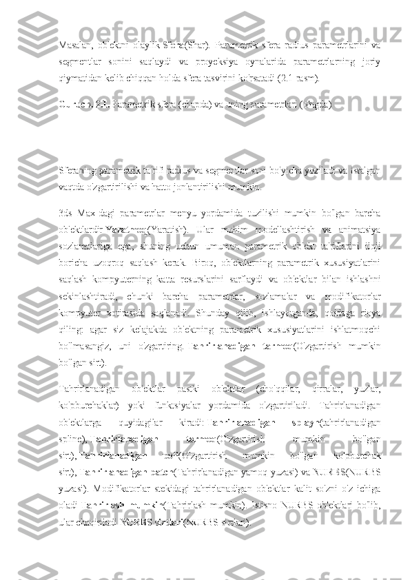 Masalan,   ob'ektni   olaylik   Sfera (Shar).   Parametrik   sfera   radius   parametrlarini   va
segmentlar   sonini   saqlaydi   va   proyeksiya   oynalarida   parametrlarning   joriy
qiymatidan kelib chiqqan holda sfera tasvirini ko'rsatadi (2.1-rasm).
Guruch. 2.1.   Parametrik sfera (chapda) va uning parametrlari (o'ngda)
Sferaning parametrik ta'rifi radius va segmentlar soni bo'yicha yoziladi va istalgan
vaqtda o'zgartirilishi va hatto jonlantirilishi mumkin.
3ds   Max-dagi   parametrlar   menyu   yordamida   tuzilishi   mumkin   bo'lgan   barcha
ob'ektlardir   Yaratmoq (Yaratish).   Ular   muhim   modellashtirish   va   animatsiya
sozlamalariga   ega,   shuning   uchun   umuman   parametrik   ob'ekt   ta'riflarini   iloji
boricha   uzoqroq   saqlash   kerak.   Biroq,   ob'ektlarning   parametrik   xususiyatlarini
saqlash   kompyuterning   katta   resurslarini   sarflaydi   va   ob'ektlar   bilan   ishlashni
sekinlashtiradi,   chunki   barcha   parametrlar,   sozlamalar   va   modifikatorlar
kompyuter   xotirasida   saqlanadi.   Shunday   qilib,   ishlayotganda,   qoidaga   rioya
qiling:   agar   siz   kelajakda   ob'ektning   parametrik   xususiyatlarini   ishlatmoqchi
bo'lmasangiz,   uni   o'zgartiring.   Tahrirlanadigan   tarmoq (O'zgartirish   mumkin
bo'lgan sirt).
Tahrirlanadigan   ob'ektlar   pastki   ob'ektlar   (cho'qqilar,   qirralar,   yuzlar,
ko'pburchaklar)   yoki   funktsiyalar   yordamida   o'zgartiriladi.   Tahrirlanadigan
ob'ektlarga   quyidagilar   kiradi:   Tahrirlanadigan   splayn (tahrirlanadigan
spline),   Tahrirlanadigan   tarmoq (O'zgartirish   mumkin   bo'lgan
sirt),   Tahrirlanadigan   poli (O'zgartirish   mumkin   bo'lgan   ko'pburchak
sirt),   Tahrirlanadigan patch (Tahrirlanadigan yamoq yuzasi) va   NURBS (NURBS
yuzasi).   Modifikatorlar   stekidagi   tahrirlanadigan   ob'ektlar   kalit   so'zni   o'z   ichiga
oladi   Tahrirlash   mumkin (Tahrirlash   mumkin).   Istisno   NURBS   ob'ektlari   bo'lib,
ular chaqiriladi   NURBS sirtlari (NURBS sirtlari). 