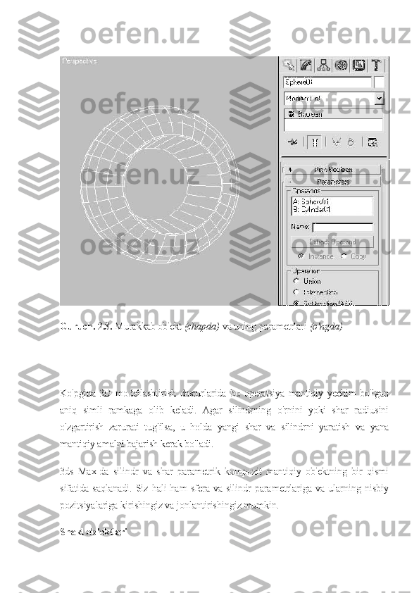 Guruch. 2.3.   Murakkab ob'ekt   (chapda)   va uning parametrlari   (o'ngda)
Ko'pgina   3D   modellashtirish   dasturlarida   bu   operatsiya   mantiqiy   yechim   bo'lgan
aniq   simli   ramkaga   olib   keladi.   Agar   silindrning   o'rnini   yoki   shar   radiusini
o'zgartirish   zarurati   tug'ilsa,   u   holda   yangi   shar   va   silindrni   yaratish   va   yana
mantiqiy amalni bajarish kerak bo'ladi.
3ds   Max-da   silindr   va   shar   parametrik   kompozit   mantiqiy   ob'ektning   bir   qismi
sifatida  saqlanadi.   Siz  hali   ham   sfera  va  silindr   parametrlariga  va  ularning  nisbiy
pozitsiyalariga kirishingiz va jonlantirishingiz mumkin.
Shakl ob'ektlari 