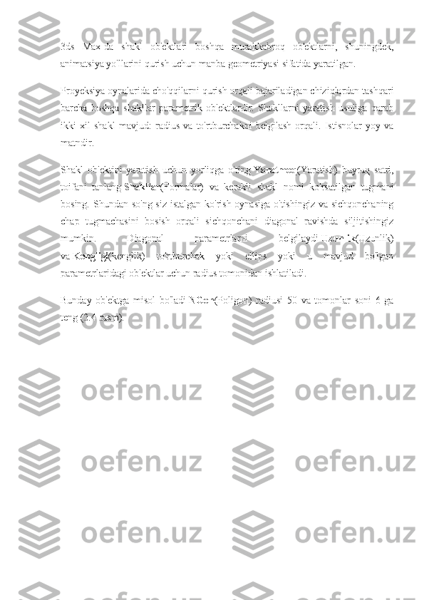 3ds   Max-da   shakl   ob'ektlari   boshqa   murakkabroq   ob'ektlarni,   shuningdek,
animatsiya yo'llarini qurish uchun manba geometriyasi sifatida yaratilgan.
Proyeksiya oynalarida cho'qqilarni qurish orqali bajariladigan chiziqlardan tashqari
barcha   boshqa   shakllar   parametrik   ob'ektlardir.   Shakllarni   yaratish   usuliga   qarab
ikki   xil   shakl   mavjud:   radius   va   to'rtburchakni   belgilash   orqali.   Istisnolar   yoy   va
matndir.
Shakl   ob'ektini   yaratish   uchun   yorliqga   o'ting   Yaratmoq (Yaratish)   buyruq   satri,
toifani   tanlang   Shakllar (Formalar)   va   kerakli   shakl   nomi   ko'rsatilgan   tugmani
bosing. Shundan so'ng siz  istalgan ko'rish oynasiga  o'tishingiz va sichqonchaning
chap   tugmachasini   bosish   orqali   sichqonchani   diagonal   ravishda   siljitishingiz
mumkin.   Diagonal   parametrlarni   belgilaydi   Uzunlik (Uzunlik)
va   Kengligi (kenglik)   to'rtburchak   yoki   ellips   yoki   u   mavjud   bo'lgan
parametrlaridagi ob'ektlar uchun radius tomonidan ishlatiladi.
Bunday   ob'ektga   misol   bo'ladi   NGon (Poligon)   radiusi   50   va   tomonlar   soni   6   ga
teng (2.4-rasm). 