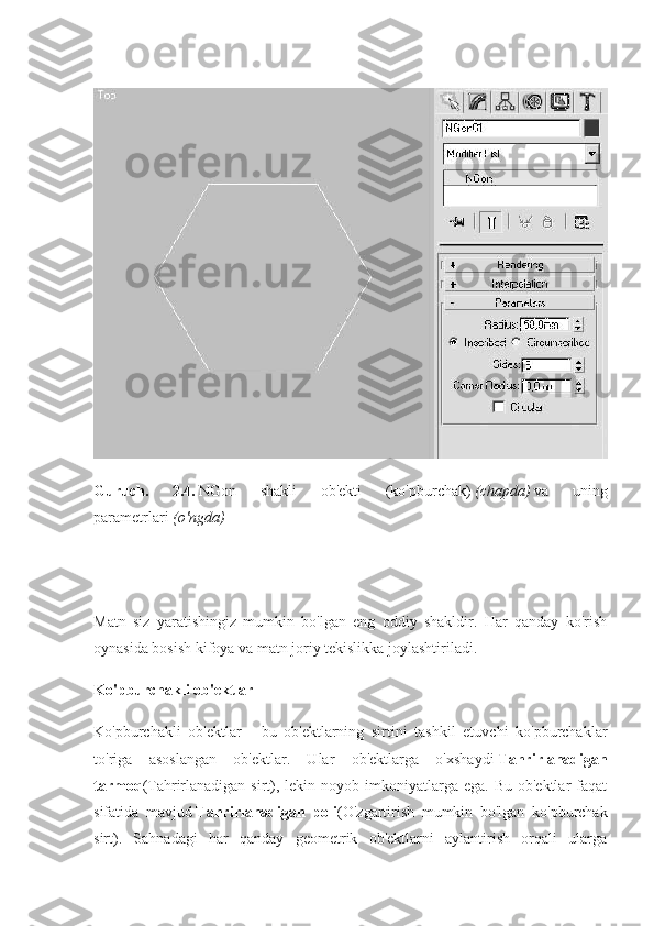 Guruch.   2.4.   NGon   shakli   ob'ekti   (ko'pburchak)   (chapda)   va   uning
parametrlari   (o'ngda)
Matn   siz   yaratishingiz   mumkin   bo'lgan   eng   oddiy   shakldir.   Har   qanday   ko'rish
oynasida bosish kifoya va matn joriy tekislikka joylashtiriladi.
Ko'pburchakli ob'ektlar
Ko'pburchakli   ob'ektlar   -   bu   ob'ektlarning   sirtini   tashkil   etuvchi   ko'pburchaklar
to'riga   asoslangan   ob'ektlar.   Ular   ob'ektlarga   o'xshaydi   Tahrirlanadigan
tarmoq (Tahrirlanadigan  sirt),  lekin noyob  imkoniyatlarga  ega.  Bu  ob'ektlar  faqat
sifatida   mavjud   Tahrirlanadigan   poli (O'zgartirish   mumkin   bo'lgan   ko'pburchak
sirt).   Sahnadagi   har   qanday   geometrik   ob'ektlarni   aylantirish   orqali   ularga 