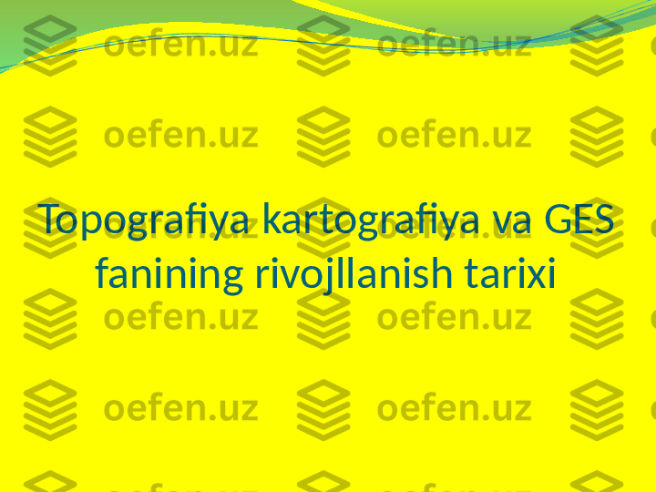 Topografiya kartografiya va GES 
fanining rivojllanish tarixi 