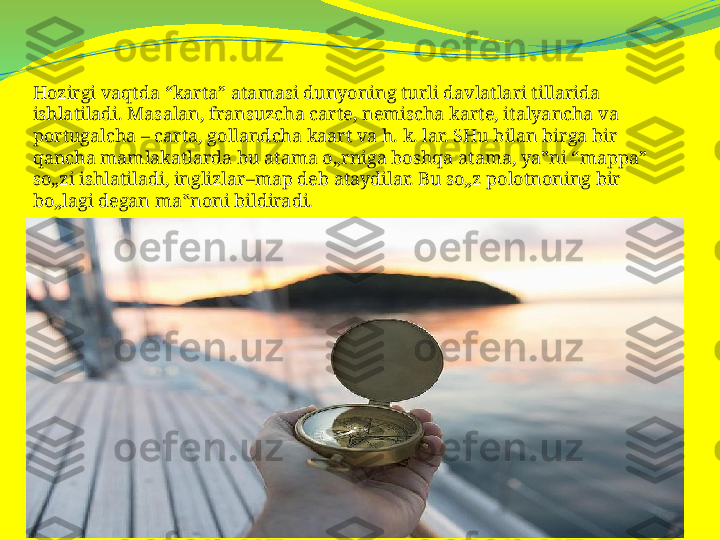 Hozirgi vaqtda “karta” atamasi dunyoning turli davlatlari tillarida 
ishlatiladi. Masalan, fransuzcha carte, nemischa karte, italyancha va 
portugalcha – carta, gollandcha kaart va h. k. lar. SHu bilan birga bir 
qancha mamlakatlarda bu atama o„rniga boshqa atama, ya‟ni “mappa” 
so„zi ishlatiladi, inglizlar–map deb ataydilar. Bu so„z polotnoning bir 
bo„lagi degan ma‟noni bildiradi. 