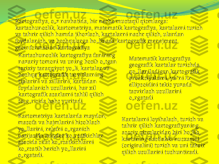 Kartografiya, o„z navbatida, bir necha mustaqil qismlarga: 
kartashunoslik, kartometriya, matematik kartografiya, kartalarni tuzish 
va tahrir qilish hamda jihozlash, kartalarni nashr qilish, ulardan 
foydalanish, va boshqalarga bo„linadi. kartografik menejment, 
geoinformasion kartografiya 
Kartashunoslik kartografiya fanining 
nazariy tomoni va uning bosib o„tgan 
tarixiy taraqqiyot yo„li, kartalar va 
boshqa kartografik tasvirlarning 
tiplarini va xillarini, kartadan 
foydalanish usullarini, har xil 
kartografik asarlarni tahlil qilish 
to„g„risida bahs yuritadi Matematik kartografiya 
geografik kartalar tuzishda 
qo„llaniladigan kartografik 
proeksiyalarni, ya‟ni Er 
ellipsoidini tekis yuzada 
tasvirlash usullarini 
o„rgatadi
Kartometriya kartalarda maydon, 
masofa va hajmlarini hisoblash 
yo„llarini, relefni o„rganish 
natijasida miqdor ko„rsatkichlar 
asosida sifat ko„rsatkichlarni 
ko„rsatib berish yo„llarini 
o„rgatadi. Kartalarni loyihalash, tuzish va 
tahrir qilish kartografiyaning 
asosiy qismlaridan biri bo„lib, 
kartaning dastlabki nusxasini 
(originalini) tuzish va uni tahrir 
qilish usullarini tushuntiradi. 