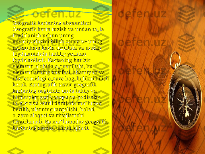 Geografik kartaning elementlari 
Geografik karta tuzish va undan to„la 
foydalanish uchun uning 
xususiyatlarini bilish zarur. SHuning 
uchun ham karta tuzishda va undan 
foydalanishda tahliliy yo„ldan 
foydalaniladi. Kartaning har bir 
elementi alohida o„rganilishi, bu 
elementlarning vazifasi, ahamiyati va 
ular orasidagi o„zaro bog„liqlikni bilish 
kerak. Kartografik tasvir geografik 
kartaning negizidir, unda tabiiy va 
ijtimoiyiqtisodiy voqea va hodisalar 
to„g„risida etarli darajada ma‟lumot 
berilib, ularning tarqalishi, holati, 
o„zaro aloqasi va rivojlanishi 
tasvirlanadi. Bu ma‟lumotlar geografik 
kartaning asosini tashkil qiladi. 