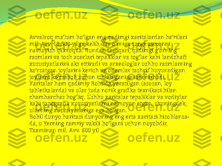 Avvalroq ma'lum bo'lgan eng qadimgi xaritalardan ba'zilari 
mil. Avv. 16,500-yilga kelib, Yer o'rniga tungi osmonni 
namoyish qilmoqda. Bundan tashqari, qadimgi g'orning 
rasmlari va tosh asarlari tepaliklar va tog'lar kabi landshaft 
xususiyatlarini aks ettiradi va arxeologlar ushbu rasmlarning 
ko'rsatgan joylarini kezish va odamlar tashrif buyuradigan 
joylarni ko'rsatish uchun ishlatilganiga ishonishadi.
Xaritalar ham qadimiy Bobilda yaratilgan (asosan, loy 
tabletkalarda) va ular juda nozik grafika texnikasi bilan 
chambarchas bog'liq. Ushbu xaritalar tepaliklar va vodiylar 
kabi topografik xususiyatlarni namoyon etgan, shuningdek, 
ularning xususiyatlariga ega bo'lgan.
Bobil dunyo haritasi dunyoning eng erta xaritasi hisoblansa-
da, u Yerning ramziy vakili bo'lgani uchun noyobdir. 
Taxminan mil. Avv. 600 yil 