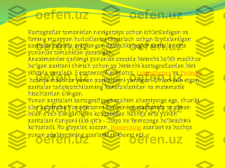 Kartograflar tomonidan navigatsiya uchun ishlatiladigan va 
Erning muayyan hududlarini tasvirlash uchun foydalanilgan 
xaritalar sifatida aniqlangan dastlabki qog'oz xaritalar erta 
yunonlar tomonidan yaratilgan.
Anaximander qadimgi yunonlar orasida birinchi bo'lib mashhur 
bo'lgan xaritani chizish uchun va birinchi kartograflardan biri 
sifatida qaraladi. Hecataeus, Herodotus,  Eratosthenes  va  Ptolemy
 boshqa mashhur yunon xaritalarini yaratgan. O'zlari jalb etgan 
xaritalar tadqiqotchilarning kuzatuvlaridan va matematik 
hisoblardan olingan.
Yunon xaritalari kartografiyaga muhim ahamiyatga ega, chunki 
ular ko'pincha Yunonistonni dunyoning markazida va okean 
bilan o'rab olinganligini ko'rsatdilar. Boshqa erta yunon 
xaritalari dunyoni ikki qit'a - Osiyo va Yevropaga bo'linishini 
ko'rsatadi. Bu g'oyalar, asosan,  Homerning  asarlari va boshqa 
yunon adabiyotining asarlaridan iborat edi. 