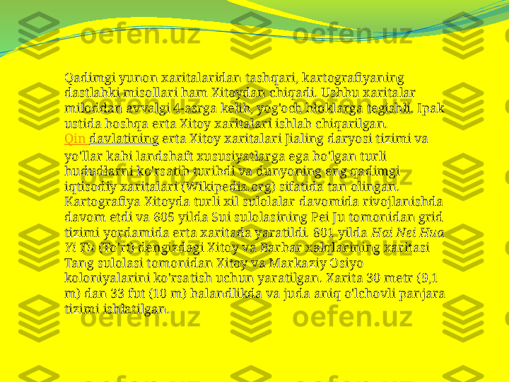 Qadimgi yunon xaritalaridan tashqari, kartografiyaning 
dastlabki misollari ham Xitoydan chiqadi. Ushbu xaritalar 
miloddan avvalgi 4-asrga kelib, yog'och bloklarga tegishli. Ipak 
ustida boshqa erta Xitoy xaritalari ishlab chiqarilgan.
Qin  davlatining  erta Xitoy xaritalari Jialing daryosi tizimi va 
yo'llar kabi landshaft xususiyatlarga ega bo'lgan turli 
hududlarni ko'rsatib turibdi va dunyoning eng qadimgi 
iqtisodiy xaritalari (Wikipedia.org) sifatida tan olingan.
Kartografiya Xitoyda turli xil sulolalar davomida rivojlanishda 
davom etdi va 605 yilda Sui sulolasining Pei Ju tomonidan grid 
tizimi yordamida erta xaritada yaratildi. 801 yilda  Hai Nei Hua 
Yi Tu  (To'rt) dengizdagi Xitoy va Barbar xalqlarining xaritasi 
Tang sulolasi tomonidan Xitoy va Markaziy Osiyo 
koloniyalarini ko'rsatish uchun yaratilgan. Xarita 30 metr (9,1 
m) dan 33 fut (10 m) balandlikda va juda aniq o'lchovli panjara 
tizimi ishlatilgan. 