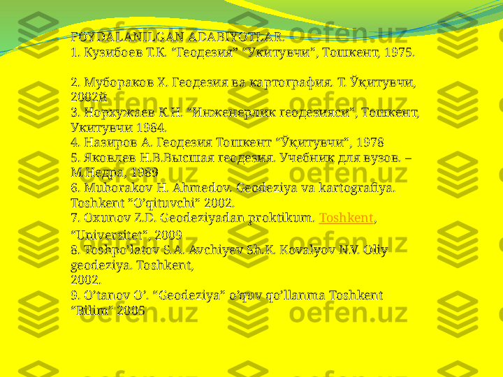 FOY DALANILG AN ADABIYOTLAR.
1.  Кузибоев Т.К. “Геодезия” “Укитувчи”, Тошкент, 1975.
2. Мубораков Х. Геодезия ва картография. Т. Ўқитувчи, 
2002й
3. Норхужаев К.Н. “Инженерлик геодезияси”, Тошкент, 
Укитувчи 1984.
4. Назиров А. Геодезия Тошкент “Ўқитувчи”, 1978
5. Яковлев Н.В.Высшая геодезия. Учебник для вузов. – 
М.Недра, 1989
6.  Muborakov H. Ahmedov. Geodeziya va kartografiya. 
Toshkent ”O’qituvchi” 2002.
7. Oxunov Z.D. Geodeziyadan proktikum.  Toshkent , 
“Universitet”, 2009
8. Toshpo’latov S.A. Avchiyev Sh.K. Kovalyov N.V. Oliy 
geodeziya. Toshkent,
2002.
9. O’tanov O’. “Geodeziya” o’quv qo’llanma Toshkent 
“Bilim” 2005 