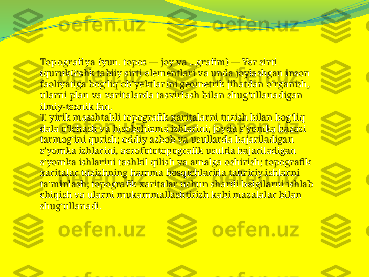 Topografi ya  (yun. topos — joy va ...grafim) — Yer sirti 
(qurukGʻshk tabiiy sirti elementlari va unda joylashgan inson 
faoliyatiga bogʻliq obʼyektlar)ni geometrik jihatdan oʻrganish, 
ularni plan va xaritalarda tasvirlash bilan shugʻullanadigan 
ilmiy-texnik fan.
T. yirik masshtabli topografik xaritalarni tuzish bilan bogʻliq 
dala oʻlchash va hisobchizma ishlarini; joyda sʼyomka bazasi 
tarmogʻini qurish; oddiy asbob va usullarda bajariladigan 
sʼyomka ishlarini, aerofototopografik usulda bajariladigan 
sʼyomka ishlarini tashkil qilish va amalga oshirish; topografik 
xaritalar tuzishning hamma bosqichlarida tahririy ishlarni 
taʼminlash; topografik xaritalar uchun shartli belgilarni ishlab 
chiqish va ularni mukammallashtirish kabi masalalar bilan 
shugʻullanadi. 