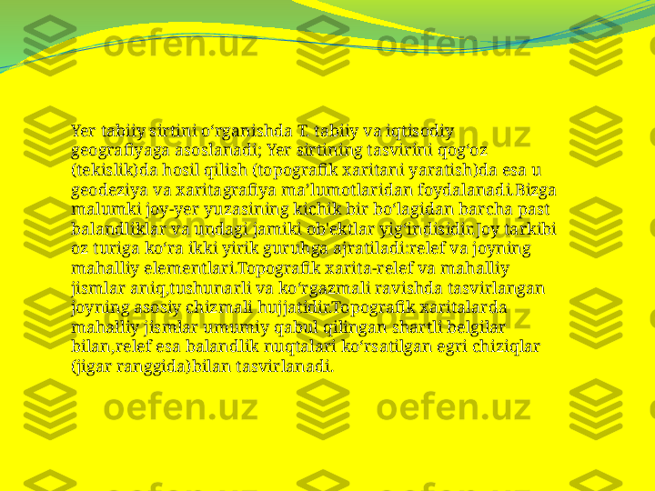 Yer tabiiy sirtini oʻrganishda T. tabiiy va iqtisodiy 
geografiyaga asoslanadi; Yer sirtining tasvirini qogʻoz 
(tekislik)da hosil qilish (topografik xaritani yaratish)da esa u 
geodeziya va xaritagrafiya maʼlumotlaridan foydalanadi.Bizga 
malumki joy-yer yuzasining kichik bir bo‘lagidan barcha past 
balandliklar va undagi jamiki ob'ektlar yig‘indisidir.Joy tarkibi 
oz turiga ko‘ra ikki yirik guruhga ajratiladi:relef va joyning 
mahalliy elementlari.Topografik xarita-relef va mahalliy 
jismlar aniq,tushunarli va ko‘rgazmali ravishda tasvirlangan 
joyning asosiy chizmali hujjatidir.Topografik xaritalarda 
mahalliy jismlar umumiy qabul qilingan shartli belgilar 
bilan,relef esa balandlik nuqtalari ko‘rsatilgan egri chiziqlar 
(jigar ranggida)bilan tasvirlanadi. 