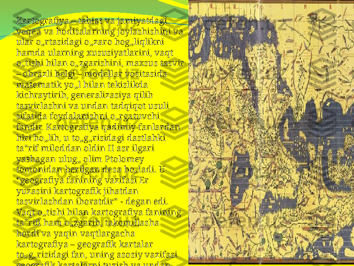 Kartografiya – tabiat va jamiyatdagi 
voqea va hodisalarning joylashishini va 
ular o„rtasidagi o„zaro bog„liqlikni 
hamda ularning xususiyatlarini, vaqt 
o„tishi bilan o„zgarishini, maxsus tasvir 
– obrazli belgi – modellar vositasida 
matematik yo„l bilan tekislikda 
kichraytirib, generalizasiya qilib 
tasvirlashni va undan tadqiqot usuli 
sifatida foydalanishni o„rgatuvchi 
fandir. Kartografiya qadimiy fanlardan 
biri bo„lib, u to„g„risidagi dastlabki 
ta‟rif miloddan oldin II asr ilgari 
yashagan ulug„ olim Ptolomey 
tomonidan berilgan desa bo„ladi. U 
“geografiya fanining vazifasi Er 
yuzasini kartografik jihatdan 
tasvirlashdan iboratdir” - degan edi. 
Vaqt o„tishi bilan kartografiya fanining 
ta‟rifi ham o„zgarib, takomillasha 
bordi va yaqin vaqtlargacha 
kartografiya – geografik kartalar 
to„g„risidagi fan, uning asosiy vazifasi 
geografik kartalarni tuzish va undan 
foydalanish yo„llarini o„rgatishdan 
iborat deb kelingan. 