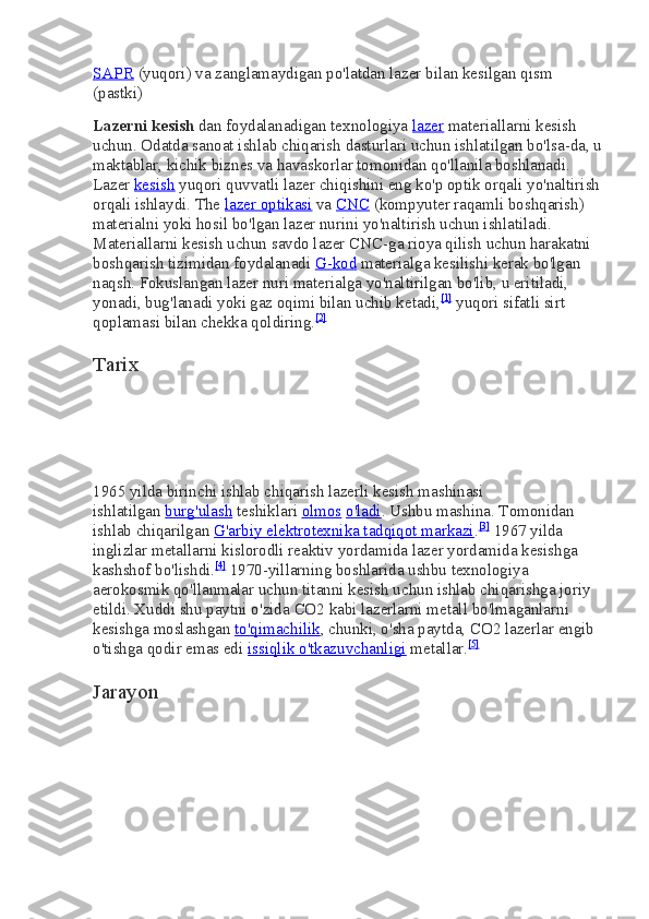 SAPR   (yuqori) va zanglamaydigan po'latdan lazer bilan kesilgan qism 
(pastki)
Lazerni kesish   dan foydalanadigan texnologiya   lazer   materiallarni kesish 
uchun. Odatda sanoat ishlab chiqarish dasturlari uchun ishlatilgan bo'lsa-da, u
maktablar, kichik biznes va havaskorlar tomonidan qo'llanila boshlanadi. 
Lazer   kesish   yuqori quvvatli lazer chiqishini eng ko'p optik orqali yo'naltirish
orqali ishlaydi. The   lazer optikasi   va   CNC   (kompyuter raqamli boshqarish) 
materialni yoki hosil bo'lgan lazer nurini yo'naltirish uchun ishlatiladi. 
Materiallarni kesish uchun savdo lazer CNC-ga rioya qilish uchun harakatni 
boshqarish tizimidan foydalanadi   G-kod   materialga kesilishi kerak bo'lgan 
naqsh. Fokuslangan lazer nuri materialga yo'naltirilgan bo'lib, u eritiladi, 
yonadi, bug'lanadi yoki gaz oqimi bilan uchib ketadi, [1]
  yuqori sifatli sirt 
qoplamasi bilan chekka qoldiring. [2]
Tarix
1965 yilda birinchi ishlab chiqarish lazerli kesish mashinasi 
ishlatilgan   burg'ulash   teshiklari   olmos   o'ladi . Ushbu mashina. Tomonidan 
ishlab chiqarilgan   G'arbiy elektrotexnika tadqiqot markazi . [3]
  1967 yilda 
inglizlar metallarni kislorodli reaktiv yordamida lazer yordamida kesishga 
kashshof bo'lishdi. [4]
  1970-yillarning boshlarida ushbu texnologiya 
aerokosmik qo'llanmalar uchun titanni kesish uchun ishlab chiqarishga joriy 
etildi. Xuddi shu paytni o'zida   CO2   kabi lazerlarni metall bo'lmaganlarni 
kesishga moslashgan   to'qimachilik , chunki, o'sha paytda,   CO2   lazerlar engib 
o'tishga qodir emas edi   issiqlik o'tkazuvchanligi   metallar. [5]
Jarayon 