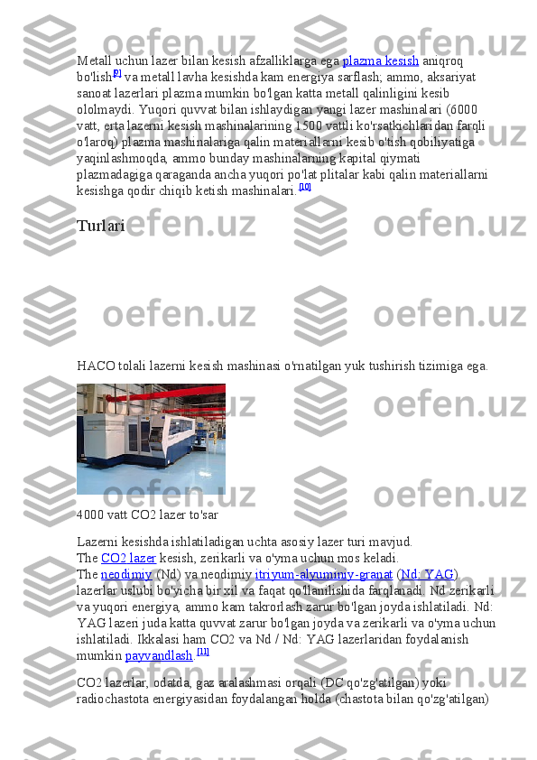 Metall uchun lazer bilan kesish afzalliklarga ega   plazma kesish   aniqroq 
bo'lish [9]
  va metall lavha kesishda kam energiya sarflash; ammo, aksariyat 
sanoat lazerlari plazma mumkin bo'lgan katta metall qalinligini kesib 
ololmaydi. Yuqori quvvat bilan ishlaydigan yangi lazer mashinalari (6000 
vatt, erta lazerni kesish mashinalarining 1500 vattli ko'rsatkichlaridan farqli 
o'laroq) plazma mashinalariga qalin materiallarni kesib o'tish qobiliyatiga 
yaqinlashmoqda, ammo bunday mashinalarning kapital qiymati 
plazmadagiga qaraganda ancha yuqori po'lat plitalar kabi qalin materiallarni 
kesishga qodir chiqib ketish mashinalari. [10]
Turlari
HACO tolali lazerni kesish mashinasi o'rnatilgan yuk tushirish tizimiga ega.
4000 vatt   CO2   lazer to'sar
Lazerni kesishda ishlatiladigan uchta asosiy lazer turi mavjud. 
The   CO2        lazer      kesish, zerikarli va o'yma uchun mos keladi. 
The   neodimiy   (Nd) va neodimiy   itriyum-alyuminiy-granat   ( Nd: YAG ) 
lazerlar uslubi bo'yicha bir xil va faqat qo'llanilishida farqlanadi. Nd zerikarli 
va yuqori energiya, ammo kam takrorlash zarur bo'lgan joyda ishlatiladi. Nd: 
YAG lazeri juda katta quvvat zarur bo'lgan joyda va zerikarli va o'yma uchun
ishlatiladi. Ikkalasi ham   CO2   va Nd / Nd: YAG lazerlaridan foydalanish 
mumkin   payvandlash . [11]
CO2   lazerlar, odatda, gaz aralashmasi orqali (DC qo'zg'atilgan) yoki 
radiochastota energiyasidan foydalangan holda (chastota bilan qo'zg'atilgan)  